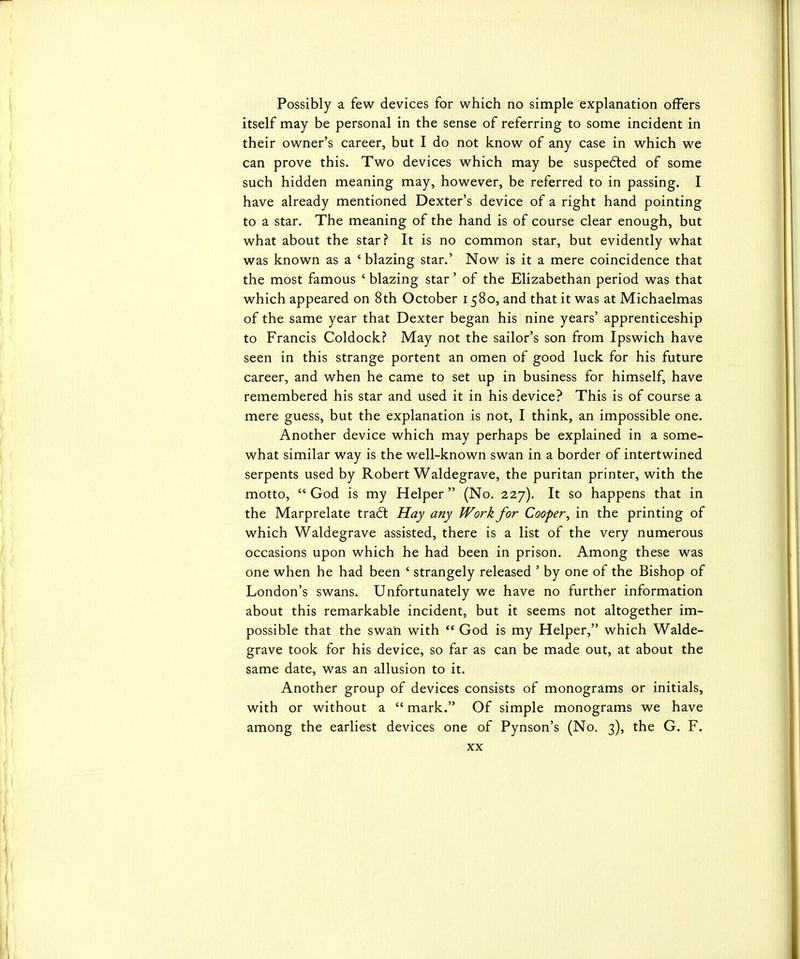 Possibly a few devices for which no simple explanation offers itself may be personal in the sense of referring to some incident in their owner's career, but I do not know of any case in which we can prove this. Two devices which may be suspe(5ted of some such hidden meaning may, however, be referred to in passing. I have already mentioned Dexter's device of a right hand pointing to a star. The meaning of the hand is of course clear enough, but what about the star? It is no common star, but evidently what was known as a 'blazing star.' Now is it a mere coincidence that the most famous ' blazing star' of the Elizabethan period was that which appeared on 8th October 1580, and that it was at Michaelmas of the same year that Dexter began his nine years' apprenticeship to Francis Coldock? May not the sailor's son from Ipswich have seen in this strange portent an omen of good luck for his future career, and when he came to set up in business for himself, have remembered his star and used it in his device? This is of course a mere guess, but the explanation is not, I think, an impossible one. Another device which may perhaps be explained in a some- what similar way is the well-known swan in a border of intertwined serpents used by Robert Waldegrave, the puritan printer, with the motto, God is my Helper (No. 227). It so happens that in the Marprelate traft Hay any Work for Cooper, in the printing of which Waldegrave assisted, there is a list of the very numerous occasions upon which he had been in prison. Among these was one when he had been ' strangely released ' by one of the Bishop of London's swans. Unfortunately we have no further information about this remarkable incident, but it seems not altogether im- possible that the swan with  God is my Helper, which Walde- grave took for his device, so far as can be made out, at about the same date, was an allusion to it. Another group of devices consists of monograms or initials, with or without a  mark. Of simple monograms we have among the earliest devices one of Pynson's (No. 3), the G. F.