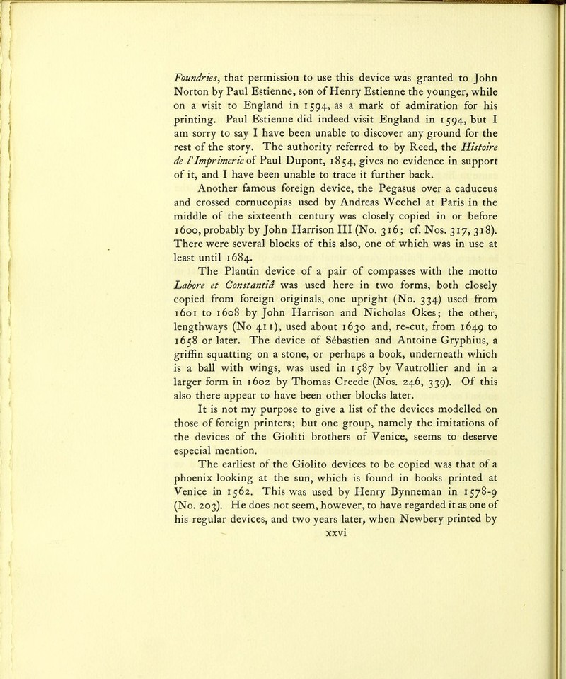 Foundries, that permission to use this device was granted to John Norton by Paul Estienne, son of Henry Estienne the younger, while on a visit to England in 1594, as a mark of admiration for his printing. Paul Estienne did indeed visit England in 1594, but I am sorry to say I have been unable to discover any ground for the rest of the story. The authority referred to by Reed, the Histoire de rImprimerie oi V2m\ Dupont, 1854, gives no evidence in support of it, and I have been unable to trace it further back. Another famous foreign device, the Pegasus over a caduceus and crossed cornucopias used by Andreas Wechel at Paris in the middle of the sixteenth century was closely copied in or before 1600, probably by John Harrison HI (No. 316; cf. Nos. 317,318). There were several blocks of this also, one of which was in use at least until 1684. The Plantin device of a pair of compasses with the motto Lahore et Constantid was used here in two forms, both closely copied from foreign originals, one upright (No. 334) used from 1601 to 1608 by John Harrison and Nicholas Okes; the other, lengthways (No 411), used about 1630 and, re-cut, from 1649 to 1658 or later. The device of Sebastien and Antoine Gryphius, a griffin squatting on a stone, or perhaps a book, underneath which is a ball with wings, was used in 1587 by Vautrollier and in a larger form in 1602 by Thomas Creede (Nos. 246, 339). Of this also there appear to have been other blocks later. It is not my purpose to give a list of the devices modelled on those of foreign printers; but one group, namely the imitations of the devices of the Gioliti brothers of Venice, seems to deserve especial mention. The earliest of the Giolito devices to be copied was that of a phoenix looking at the sun, which is found in books printed at Venice in 1562, This was used by Henry Bynneman in 1578-9 (No. 203). He does not seem, however, to have regarded it as one of his regular devices, and two years later, when Newbery printed by