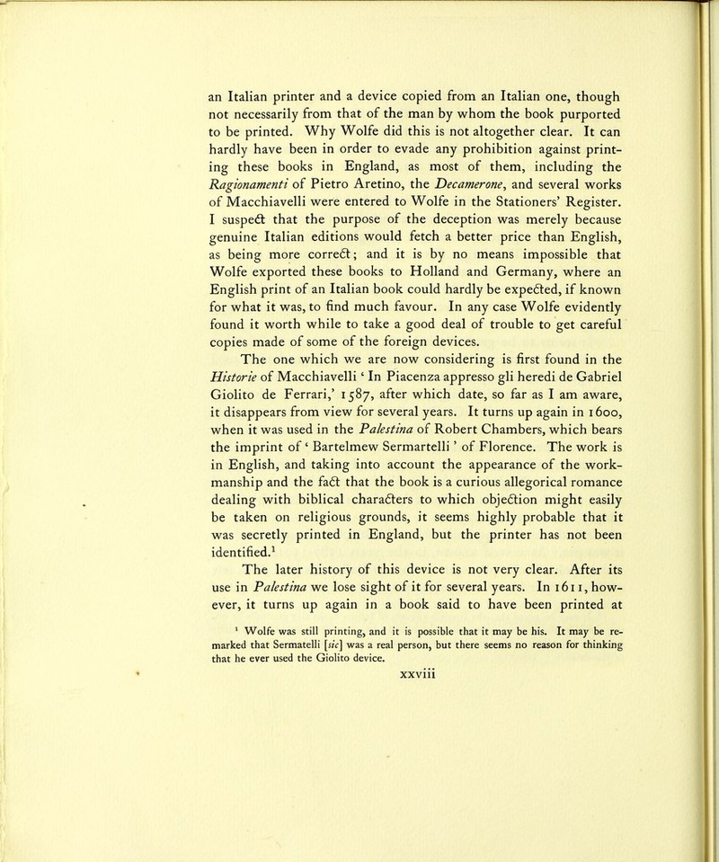 an Italian printer and a device copied from an Italian one, though not necessarily from that of the man by whom the book purported to be printed. Why Wolfe did this is not altogether clear. It can hardly have been in order to evade any prohibition against print- ing these books in England, as most of them, including the Ragionamenti of Pietro Aretino, the Decamerone^ and several works of Macchiavelli were entered to Wolfe in the Stationers' Register. I suspedt that the purpose of the deception was merely because genuine Italian editions would fetch a better price than English, as being more corre6t; and it is by no means impossible that Wolfe exported these books to Holland and Germany, where an English print of an Italian book could hardly be expedled, if known for what it was, to find much favour. In any case Wolfe evidently found it worth while to take a good deal of trouble to get careful copies made of some of the foreign devices. The one which we are now considering is first found in the Historie of Macchiavelli' In Piacenza appresso gli heredi de Gabriel Giolito de Ferrari,' 1587, after which date, so far as I am aware, it disappears from view for several years. It turns up again in 1600, when it was used in the Palestina of Robert Chambers, which bears the imprint of' Bartelmew Sermartelli' of Florence. The work is in English, and taking into account the appearance of the work- manship and the fa6t that the book is a curious allegorical romance dealing with biblical characters to which obje<5lion might easily be taken on religious grounds, it seems highly probable that it was secretly printed in England, but the printer has not been identified.^ The later history of this device is not very clear. After its use in Palestina we lose sight of it for several years. In 1611, how- ever, it turns up again in a book said to have been printed at ^ Wolfe was still printing, and it is possible that it may be his. It may be re- marked that Sermatelli was a real person, but there seems no reason for thinking that he ever used the Giolito device.