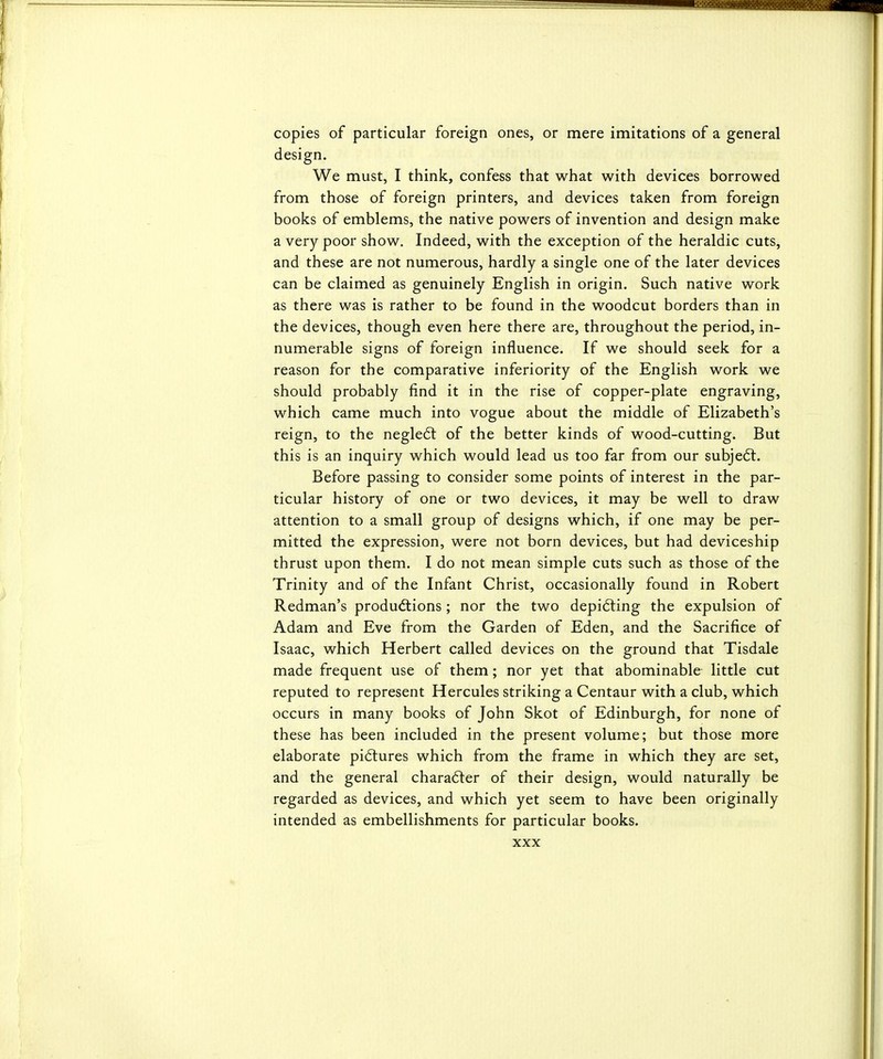 copies of particular foreign ones, or mere imitations of a general design. We must, I think, confess that what with devices borrowed from those of foreign printers, and devices taken from foreign books of emblems, the native powers of invention and design make a very poor show. Indeed, with the exception of the heraldic cuts, and these are not numerous, hardly a single one of the later devices can be claimed as genuinely English in origin. Such native work as there was is rather to be found in the woodcut borders than in the devices, though even here there are, throughout the period, in- numerable signs of foreign influence. If we should seek for a reason for the comparative inferiority of the English work we should probably find it in the rise of copper-plate engraving, which came much into vogue about the middle of Elizabeth's reign, to the negledt of the better kinds of wood-cutting. But this is an inquiry which would lead us too far from our subjeft. Before passing to consider some points of interest in the par- ticular history of one or two devices, it may be well to draw attention to a small group of designs which, if one may be per- mitted the expression, were not born devices, but had deviceship thrust upon them. I do not mean simple cuts such as those of the Trinity and of the Infant Christ, occasionally found in Robert Redman's productions ; nor the two depi6ting the expulsion of Adam and Eve from the Garden of Eden, and the Sacrifice of Isaac, which Herbert called devices on the ground that Tisdale made frequent use of them; nor yet that abominable little cut reputed to represent Hercules striking a Centaur with a club, which occurs in many books of John Skot of Edinburgh, for none of these has been included in the present volume; but those more elaborate pi6tures which from the frame in which they are set, and the general charafter of their design, would naturally be regarded as devices, and which yet seem to have been originally intended as embellishments for particular books.