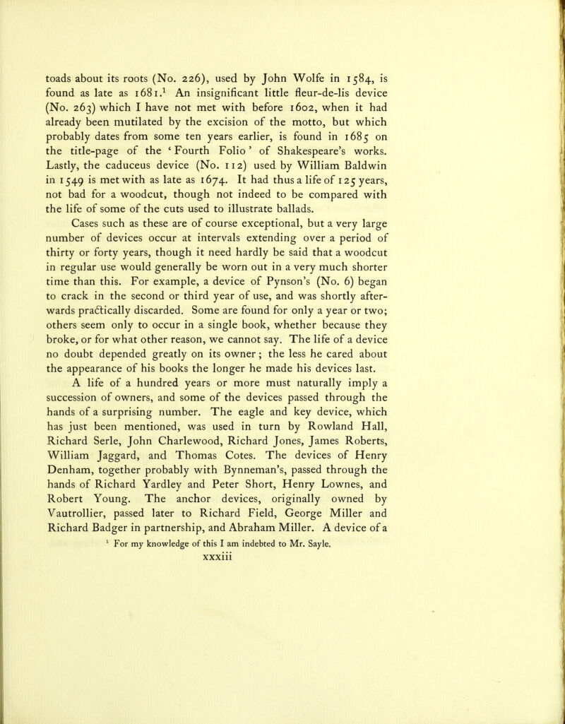 toads about its roots (No. 226), used by John Wolfe in 1584, is found as late as 1681.^ An insignificant little fleur-de-lis device (No. 263) which I have not met with before 1602, when it had already been mutilated by the excision of the motto, but which probably dates from some ten years earlier, is found in 1685 on the title-page of the ' Fourth Folio' of Shakespeare's works. Lastly, the caduceus device (No. 112) used by William Baldwin in 1549 is met with as late as 1674. It had thus a life of 125 years, not bad for a woodcut, though not indeed to be compared with the life of some of the cuts used to illustrate ballads. Cases such as these are of course exceptional, but a very large number of devices occur at intervals extending over a period of thirty or forty years, though it need hardly be said that a woodcut in regular use would generally be worn out in a very much shorter time than this. For example, a device of Pynson's (No. 6) began to crack in the second or third year of use, and was shortly after- wards practically discarded. Some are found for only a year or two; others seem only to occur in a single book, whether because they broke, or for what other reason, we cannot say. The life of a device no doubt depended greatly on its owner; the less he cared about the appearance of his books the longer he made his devices last. A life of a hundred years or more must naturally imply a succession of owners, and some of the devices passed through the hands of a surprising number. The eagle and key device, which has just been mentioned, was used in turn by Rowland Hall, Richard Serle, John Charlewood, Richard Jones, James Roberts, William Jaggard, and Thomas Cotes. The devices of Henry Denham, together probably with Bynneman's, passed through the hands of Richard Yardley and Peter Short, Henry Lownes, and Robert Young. The anchor devices, originally owned by Vautrollier, passed later to Richard Field, George Miller and Richard Badger in partnership, and Abraham Miller. A device of a ^ For my knowledge of this I am indebted to Mr. Sayle.