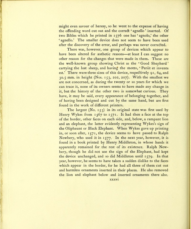 might even savour of heresy, so he went to the expense of having the offending word cut out and the corredt ' agnello' inserted. Of two Bibles which he printed in 1576 one has ' agnolo,' the other ' agnello.' The smaller device does not seem to have been used after the discovery of the error, and perhaps was never corrected. There was, however, one group of devices which appear to have been altered for aesthetic reasons—at least I can suggest no other reason for the changes that were made in them. These are the well-known group showing Christ as the ' Good Shepherd' car4ying the lost sheep, and having the motto, ' Periit et inventa est.' There were three sizes of this device, respe6lively 91, 64, and 30.5 mm. in height (Nos. 153, 202, 207). With the smallest we are not concerned, as during the twenty or so years for which we can trace it, none of its owners seems to have made any change in it, but the history of the other two is somewhat curious. They have, it may be said, every appearance of belonging together, and of having been designed and cut by the same hand, but are first found in the work of different printers. The largest (No. 153) in its original state was first used by Henry Wykes from 1567 to 1571. It had then a face at the top of the border, other faces on each side, and, below, a rampant lion and an elephant, the latter evidently representing Wykes's sign of the Oliphaunt or Black Elephant. When Wykes gave up printing in, or soon after, 1571, the device seems to have passed to Ralph Newbery, who used it in 1577. In the next year, however, it is found in a book printed by Henry Middleton, in whose hands it apparently remained for the rest of its existence. Ralph New- bery, though he did not use the sign of the Elephant, had kept the device unchanged, and so did Middleton until 1579. In that year, however, he seems to have taken a sudden dislike to the faces which appear in the border, for he had all three of them cut out and harmless ornaments inserted in their places. He also removed the lion and elephant below and inserted ornaments there also.