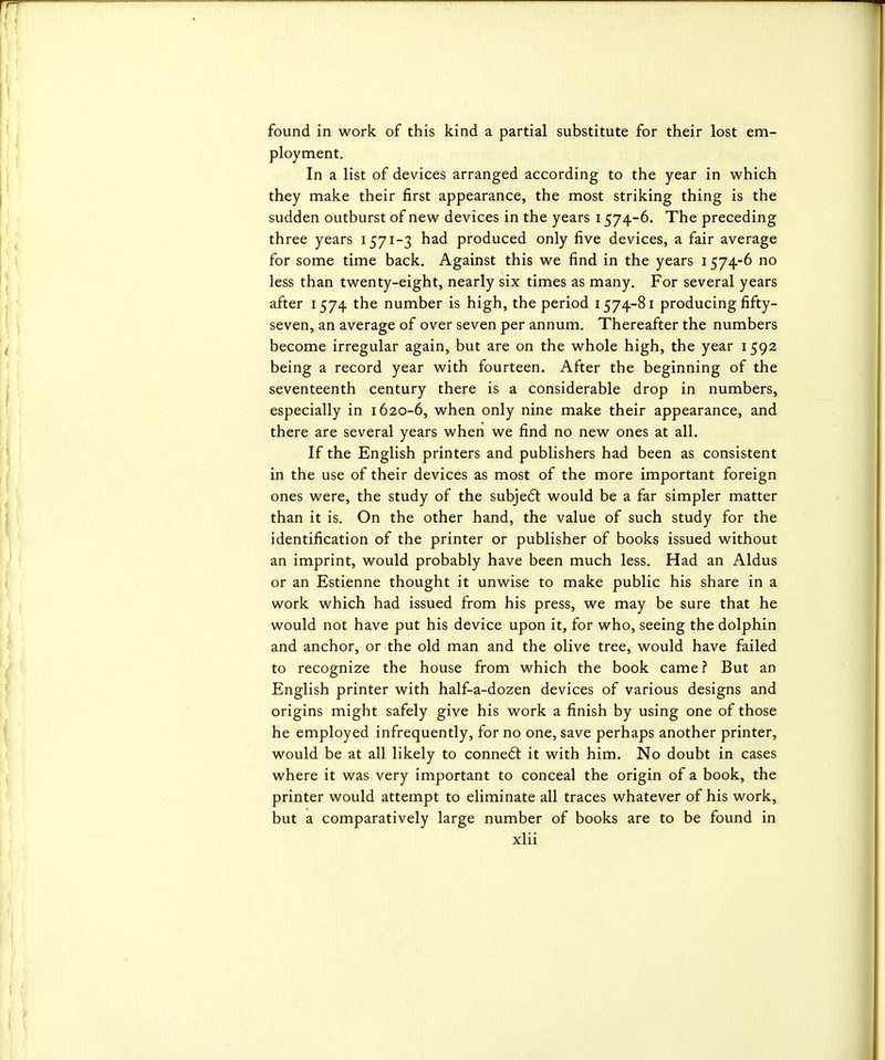 found in work of this kind a partial substitute for their lost em- ployment. In a list of devices arranged according to the year in which they make their first appearance, the most striking thing is the sudden outburst of new devices in the years 1574-6. The preceding three years 1571-3 had produced only five devices, a fair average for some time back. Against this we find in the years 1574-6 no less than twenty-eight, nearly six times as many. For several years after 1574 the number is high, the period 1574-81 producing fifty- seven, an average of over seven per annum. Thereafter the numbers become irregular again, but are on the whole high, the year 1592 being a record year with fourteen. After the beginning of the seventeenth century there is a considerable drop in numbers, especially in 1620-6, when only nine make their appearance, and there are several years when we find no new ones at all. If the English printers and publishers had been as consistent in the use of their devices as most of the more important foreign ones were, the study of the subjedl would be a far simpler matter than it is. On the other hand, the value of such study for the identification of the printer or publisher of books issued without an imprint, would probably have been much less. Had an Aldus or an Estienne thought it unwise to make public his share in a work which had issued from his press, we may be sure that he would not have put his device upon it, for who, seeing the dolphin and anchor, or the old man and the olive tree, would have failed to recognize the house from which the book came? But an English printer with half-a-dozen devices of various designs and origins might safely give his work a finish by using one of those he employed infrequently, for no one, save perhaps another printer, would be at all likely to connect it with him. No doubt in cases where it was very important to conceal the origin of a book, the printer would attempt to eliminate all traces whatever of his work, but a comparatively large number of books are to be found in