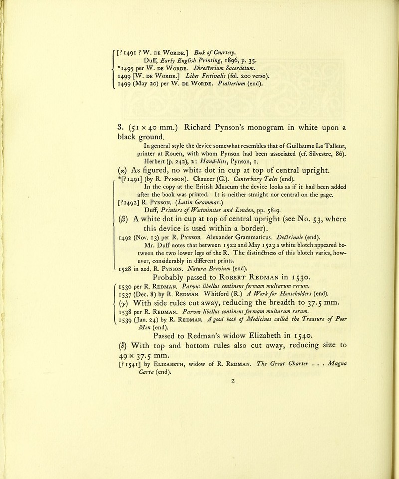 ' [? 1491 ■ W. DE WoRDE.] Book of Courtesy. DufF, Early English Printings 1896, p. 35. - *I495 per W. de Worde. Dire^torium Sacerdotum. 1499 [W. de Worde.] Liber Festivalis (fol. 200 verso). 1499 (May 20) per W. de Worde. Psalterium (end). 3. (51 X 40 mm.) Richard Pynson's monogram in white upon a black ground. In general style the device somewhat resembles that of Guillaume Le Talleur, printer at Rouen, w^ith w^hom Pynson had been associated (cf. Silvestre, 86). Herbert (p. 242), 2: Hand-lists, Pynson, i. (a) As figured, no white dot in cup at top of central upright. , *[?i49i] (by R. Pynson). Chaucer (G.). Canterbury Tales (end). In the copy at the British Museum the device looks as if it had been added after the book was printed. It is neither straight nor central on the page. [?I492] R. Pynson. {Latin Grammar.) DufF, Printers of Westminster and London, pp. 58-9. (jS) A white dot in cup at top of central upright (see No. 53, where this device is used within a border). 1492 (Nov. 13) per R. Pynson. Alexander Grammaticus. Do£irinale (end). Mr. DuflF notes that between 1522 and May 1523 a white blotch appeared be- tween the two lower legs of the R. The distinctness of this blotch varies, how- ever, considerably in different prints. ^ 1528 in aed. R. Pynson. Natura Brevium (end). Probably passed to Robert Redman in 1530. ' 1530 per R. Redman. Parvus libellus continens formam multarum rerum. 1537 (Dec. 8) by R. Redman. Whitford (R.) A Work for Householders (end). . (y) With side rules cut away, reducing the breadth to 37.5 mm. 1538 per R. Redman. Parvus libellus continens formam multarum rerum. 1539 (Jan. 24) by R. Redman. A good book of Medicines called the Treasure of Poor Men (end). Passed to Redman's widow Elizabeth in 1540. (^) With top and bottom rules also cut away, reducing size to 49 X 37-5 mm. [?i54i] by Elizabeth, widow of R. Redman. The Great Charter . . . Magna Carta (end).