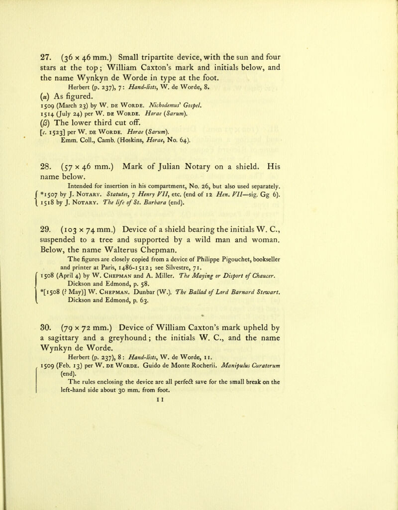 stars at the top; William Caxton's mark and initials below, and the name Wynkyn de Worde in type at the foot. Herbert (p. 237), 7: Hand-lists^ W. de Worde, 8. (a) As figured. 1509 (March 23) by W. de Worde. Nkhodemus' Gospel. 1514 (July 24) per W. de Worde. Horae {Sarum). (jG) The lower third cut off. [c. 1523] per W. DE Worde. Horae {Sarum). Emm. Coll., Camb. (Hoskins, Horae^ No. 64). 28. (57 X 46 mm.) Mark of Julian Notary on a shield. His name below. Intended for insertion in his compartment, No. 26, but also used separately. *I507 by J. Notary. Statutes, 7 Henry VII, etc. (end of 12 Hen. VU—sig. Gg 6). 1518 by J. Notary. The life of St. Barbara (end). 29. (103 x74 mm,) Device of a shield bearing the initials W. C, suspended to a tree and supported by a wild man and woman. Below, the name Walterus Chepman. The figures are closely copied from a device of Philippe Pigouchet, bookseller and printer at Paris, 1486-1512; see Silvestre, 71. 1508 (April 4) by W. Chepman and A. Miller. The Maying or Disport of Chaucer. Dickson and Edmond, p. 58. *[i5o8 (? May)] W. Chepman. Dunbar (W.). The Ballad of Lord Barnard Stewart. Dickson and Edmond, p. 63. 30. (79 X 72 mm.) Device of William Caxton's mark upheld by a sagittary and a greyhound; the initials W. C, and the name Wynkyn de Worde. Herbert (p. 237), 8 : Hand-lists, W. de Worde, 11. 1509 (Feb. 13) per W. de Worde. Guido de Monte Rocherii. Manipulus Curatorum (end). The rules enclosing the device are all perfeft save for the small break on the left-hand side about 30 mm. from foot. I I