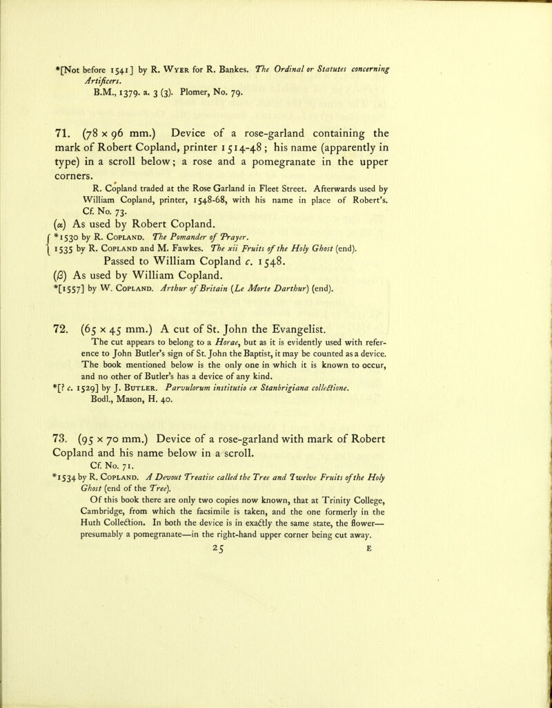 *[Not before 1541] by R. Wyer for R. Bankes. The Ordinal or Statutes concerning Artificers. B.M., 1379. a. 3 (3). Plomer, No. 79. 71. (78 X 96 mm.) Device of a rose-garland containing the mark of Robert Copland, printer i 514-48 ; his name (apparently in type) in a scroll below; a rose and a pomegranate in the upper corners. R. Copland traded at the Rose Garland in Fleet Street. Afterwards used by William Copland, printer, 1548-68, with his name in place of Robert's. Cf. No. 73. (a) As used by Robert Copland. f *I530 by R. Copland. The Pomander of Trayer. \ 1535 by R. Copland and M. Fawkes. The xii Fruits of the Holy Ghost (end). Passed to William Copland c. 1548. (iG) As used by William Copland. *[l557] by Copland. Arthur of Britain {Le Morte Darthur) (end). 72. (65 X 45 mm.) A cut of St. John the Evangelist. The cut appears to belong to a Horae^ but as it is evidently used with refer- ence to John Butler's sign of St. John the Baptist, it may be counted as a device. The book mentioned below is the only one in which it is known to occur, and no other of Butler's has a device of any kind. *[? c. 1529] by J. Butler. Parvulorum institutio ex Stanbrigiana colleSfione. Bodl., Mason, H. 40. 73. (95 X 70 mm.) Device of a rose-garland with mark of Robert Copland and his name below in a scroll. Cf No. 71. *I534 by R. Copland. A Devout Treatise called the Tree and Iwelve Fruits of the Holy Ghost (end of the Tree). Of this book there are only two copies now known, that at Trinity College, Cambridge, from which the facsimile is taken, and the one formerly in the Huth Colledlion. In both the device is in exadtly the same state, the flower— presumably a pomegranate—in the right-hand upper corner being cut away.