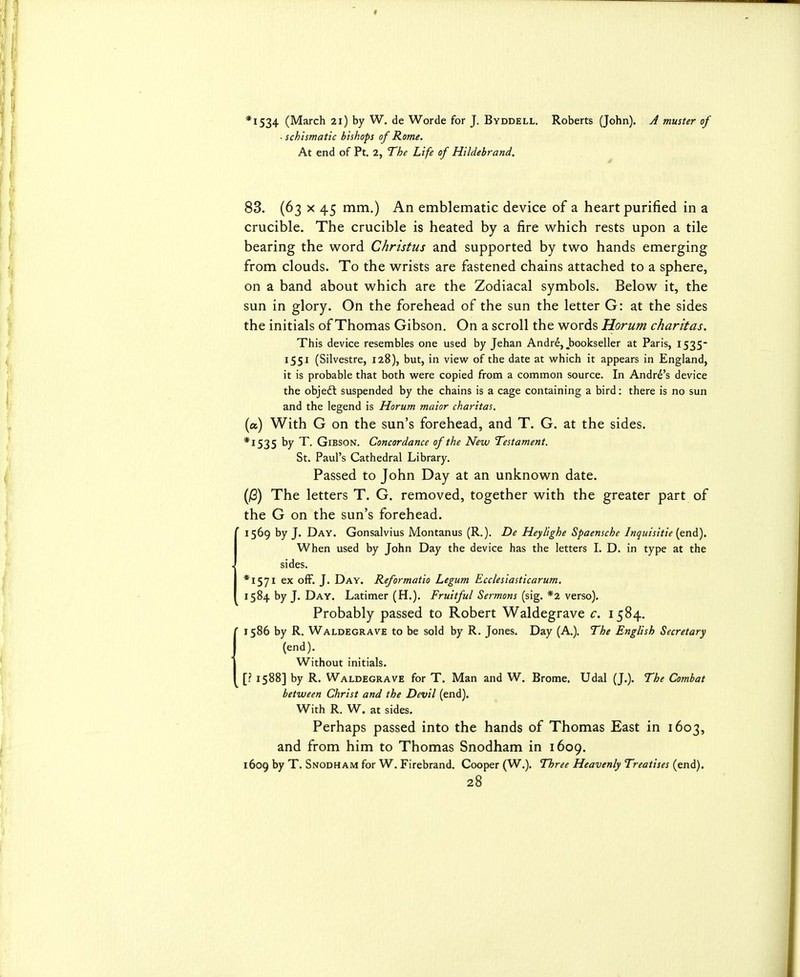 *I534 (March 21) by W. de Worde for J. Byddell. Roberts (John). A muster of - schismatic bishops of Rome. At end of Pt. 2, The Life of Hildebrand. 83. (63 X 45 mm.) An emblematic device of a heart purified in a crucible. The crucible is heated by a fire which rests upon a tile bearing the word Christus and supported by two hands emerging from clouds. To the wrists are fastened chains attached to a sphere, on a band about which are the Zodiacal symbols. Below it, the sun in glory. On the forehead of the sun the letter G: at the sides the initials of Thomas Gibson. On a scroll the words Horum charitas. This device resembles one used by Jehan Andrd,,bookseller at Paris, 1535- 1551 (Silvestre, 128), but, in view of the date at which it appears in England, it is probable that both were copied from a common source. In Andre's device the objeft suspended by the chains is a cage containing a bird: there is no sun and the legend is Horum maior charitas. (a) With G on the sun's forehead, and T. G. at the sides. *I535 by T Gibson. Concordance of the New Testament. St. Paul's Cathedral Library. Passed to John Day at an unknown date. (jS) The letters T. G. removed, together with the greater part of the G on the sun's forehead. 1569 by J. Day. Gonsalvius Montanus (R.). De Heylighe Spaensche Inquisitie (end). When used by John Day the device has the letters I. D. in type at the sides. *I57I ex ofF. J. Day. Reformatio Legum Ecclesiasticarum. 1584 by J. Day. Latimer (H.). Fruitful Sermons (sig. *2 verso). Probably passed to Robert Waldegrave c. 1584. 1586 by R. Waldegrave to be sold by R. Jones. Day (A.). The English Secretary (end). Without initials. [? 1588] by R. Waldegrave for T. Man and W. Brome. Udal (J.). The Combat between Christ and the Devil (end). With R. W. at sides. Perhaps passed into the hands of Thomas East in 1603, and from him to Thomas Snodham in 1609. 1609 by T. Snodham for W. Firebrand. Cooper (W.). Three Heavenly Treatises (end).