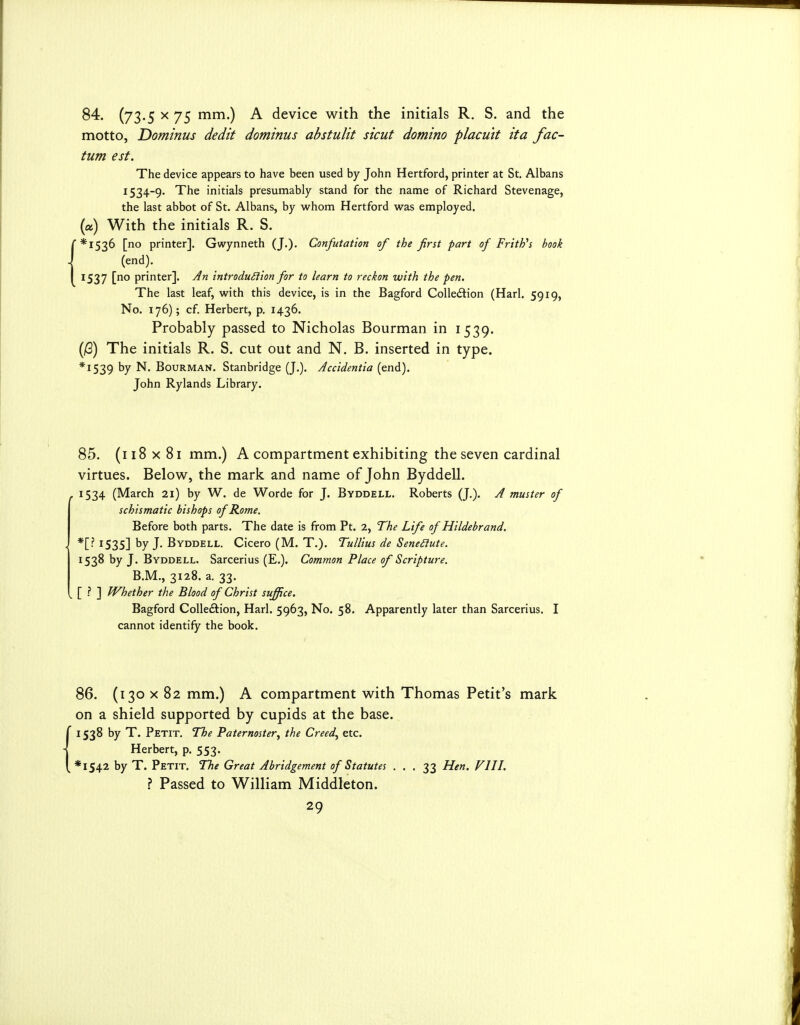 84. (73-5 ^ 75 ^^•) A device with the initials R. S. and the motto, Dominus dedit dominus abstulit stent domino placutt ita fac- tum est. The device appears to have been used by John Hertford, printer at St. Albans 1534-9. The initials presumably stand for the name of Richard Stevenage, the last abbot of St. Albans, by w^hom Hertford was employed. (a) With the initials R. S. *I536 [no printer]. Gwynneth (J.). Confutation of the first part of FritPs book (end). 1537 [no printer]. An introdu^iion for to learn to reckon with the pen. The last leaf, with this device, is in the Bagford Collection (Harl. 5919, No. 176); cf. Herbert, p. 1436. Probably passed to Nicholas Bourman in 1539. (jG) The initials R. S. cut out and N. B. inserted in type. *I539 by N. Bourman. Stanbridge (J.). Accidentia (end). John Rylands Library. 85. (118 X 81 mm.) A compartment exhibiting the seven cardinal virtues. Below, the mark and name of John Byddell. . 1534 (March 21) by W. de Worde for J. Byddell. Roberts (J,). A muster of schismatic bishops of Rome. Before both parts. The date is from Pt. 2, The Life of Hildebrand. ■ *[- 1535] by J. Byddell. Cicero (M. T.). Tullius de SeneSIute. 1538 by J. Byddell. Sarcerius (E.). Common Place of Scripture. B.M., 3128. a. 33. . [ ? ] Whether the Blood of Christ suffice. Bagford Colleftion, Harl. 5963, No. 58. Apparently later than Sarcerius. I cannot identify the book. 86. (130 X 82 mm.) A compartment with Thomas Petit's mark on a shield supported by cupids at the base. 1538 by T. Petit. The Paternoster^ the Creed^ etc. Herbert, p. 553. *I542 by T. Petit. The Great Abridgement of Statutes ... 33 Hen. VIII. ? Passed to William Middleton.