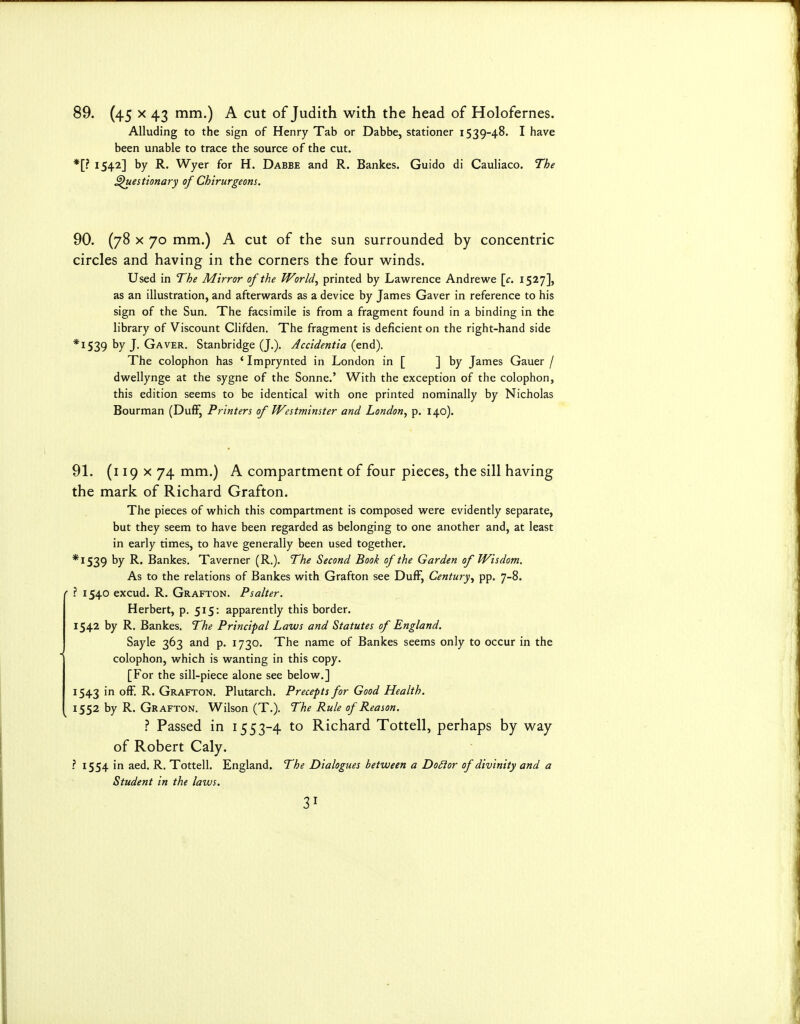 89. (45 X 43 n^i^O A cut of Judith with the head of Holofernes. Alluding to the sign of Henry Tab or Dabbe, stationer 1539-48. I have been unable to trace the source of the cut. *[? 1542] by R. Wyer for H. Dabbe and R. Bankes. Guido di Cauliaco. The ^uestionary of Chirurgeons. 90. (78 X 70 mm.) A cut of the sun surrounded by concentric circles and having in the corners the four winds. Used in The Mirror of the World^ printed by Lawrence Andrewe \c. 1527], as an illustration, and afterwards as a device by James Gaver in reference to his sign of the Sun. The facsimile is from a fragment found in a binding in the library of Viscount Clifden. The fragment is deficient on the right-hand side *I539 by J. Gaver. Stanbridge (J.). Accidentia (end). The colophon has * Imprynted in London in [ ] by James Gauer / dwellynge at the sygne of the Sonne.' With the exception of the colophon, this edition seems to be identical with one printed nominally by Nicholas Bourman (DufF, Printers of Westminster and London^ p. 140). 91. (i 19 X 74 mm.) A compartment of four pieces, the sill having the mark of Richard Grafton. The pieces of which this compartment is composed were evidently separate, but they seem to have been regarded as belonging to one another and, at least in early times, to have generally been used together. *I539 by R. Bankes. Taverner (R.). The Second Book of the Garden of Wisdom. As to the relations of Bankes with Grafton see DufF, Century^ pp. 7-8. ' ? 1540 excud. R. Grafton. Psalter. Herbert, p. 515: apparently this border. 1542 by R. Bankes. The Principal Laws and Statutes of England. Sayle 363 and p. 1730. The name of Bankes seems only to occur in the colophon, which is wanting in this copy. [For the sill-piece alone see below.] 1543 in ofF. R. Grafton. Plutarch. Precepts for Good Health. 1552 by R. Grafton. Wilson (T.). The Rule of Reason. ? Passed in 1553-4 to Richard Tottell, perhaps by way of Robert Caly. ? 1554 in aed. R. Tottell. England. The Dialogues between a DoSior of divinity and a Student in the laws.