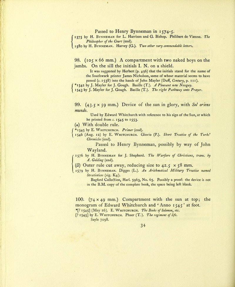 I Passed to Henry Bynneman in 1574-5. 1575 by H. Bynneman for L. Harrison and G. Bishop. Philibert de Vienne. The Philosopher of the Court (end). 1580 by H. Bynneman. Harvey (G.). Two other very commendable letters. 98. (105 X 66 mm.) A compartment with two naked boys on the jambs. On the sill the initials I. N. on a shield. It was suggested by Herbert (p. 496) that the initials stand for the name of the Southwark printer James Nicholson, some of whose material seems to have passed {c. 1538) into the hands of John Mayler (Duff, Century^ p. iii). f *I542 by J. Mayler for J. Gough. Basille (T.). J Pleasant new Nosegay. 1 1543 by J. Mayler for J, Gough. Basille (T.). The right Pathway unto Prayer. 99. (43.5 X 59 mm.) Device of the sun in glory, with Sol oriens mundo. Used by Edward Whitchurch with reference to his sign of the Sun, at which he printed from c. 1545 to 1553. {a) With double rule, r *i545 by E. Whitchurch. Primer (end). 1 1546 (Aug. 12) by E. Whitchurch. Giovio (P.). Short Treatise of the Turks^ Chronicles (end). Passed to Henry Bynneman, possibly by way of John Wayland. • 1576 by H, Bynneman for J. Shepherd. The Warfare of Christians, trans, by A. Golding (end). (jG) Outer rule cut away, reducing size to 42.5 x 58 mm. 1579 by H. Bynneman. Digges (L.), An Arithmetical Military Treatise named Stratioticos (sig. K4). Bagford Colledtion, Harl. 5963, No. 65. Possibly a proof: the device is not in the B.M. copy of the complete book, the space being left blank. 100. (74x49 mm.) Compartment with the sun at top; the monogram of Edward Whitchurch and * Anno 1545 ' at foot. *[• 1545] (May 26). E. Whitchurch. The Books of Solomon, etc. [? 1545] by E, Whitchurch. Phaer (T.). The regiment of life. Sayle 7098.