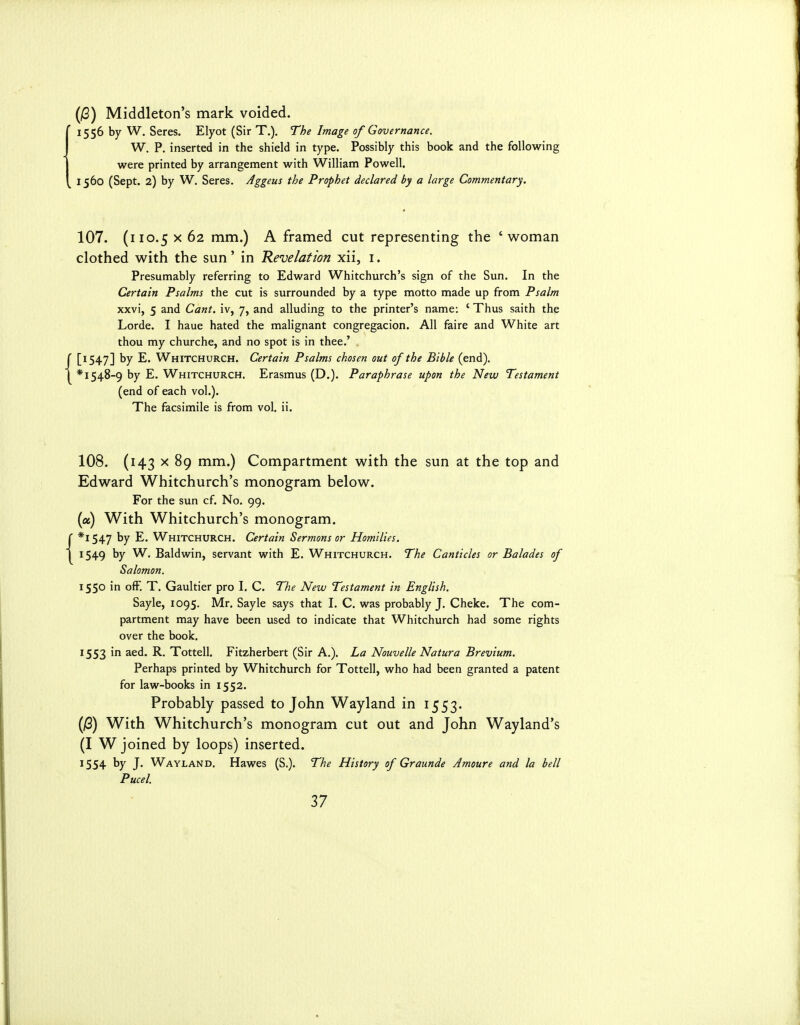(12) Middleton's mark voided. 1556 by W. Seres. Elyot (Sir T.). The Image of Governance. W. P. inserted in the shield in type. Possibly this book and the following were printed by arrangement with William Powell. 1560 (Sept. 2) by W, Seres. Aggeus the Prophet declared by a large Commentary. 107. (110.5 X 62 mm.) A framed cut representing the 'woman clothed with the sun' in Revelation xii, i. Presumably referring to Edward Whitchurch's sign of the Sun. In the Certain Psalms the cut is surrounded by a type motto made up from Psalm xxvi, 5 and Cant, iv, 7, and alluding to the printer's name: ' Thus saith the Lorde. I haue hated the malignant congregacion. All faire and White art thou my churche, and no spot is in thee.' [1547] Whitchurch. Certain Psalms chosen out of the Bible (end). * 1548-9 by E. Whitchurch. Erasmus (D.). Paraphrase upon the New Testament (end of each vol.). The facsimile is from vol. ii. 108. (143 X 89 mm.) Compartment with the sun at the top and Edward Whitchurch's monogram below. For the sun cf. No, 99. (a) With Whitchurch's monogram. *i 547 by E. Whitchurch. Certain Sermons or Homilies. 1549 by W. Baldwin, servant with E. Whitchurch. The Canticles or Balades of Salomon. 1550 in ofF. T. Gaultier pro I. C. TJie New Testament in English. Sayle, 1095. Mr. Sayle says that I. C. was probably J. Cheke. The com- partment may have been used to indicate that Whitchurch had some rights over the book. 1553 in aed. R. Tottell. Fitzherbert (Sir A.). La Nouvelle Natura Brevium. Perhaps printed by Whitchurch for Tottell, who had been granted a patent for law-books in 1552. Probably passed to John Wayland in 1553. (/3) With Whitchurch's monogram cut out and John Wayland's (I W joined by loops) inserted. 1554 by J. Wayland. Hawes (S.). The History of Graunde Amoure and la bell Pucel.