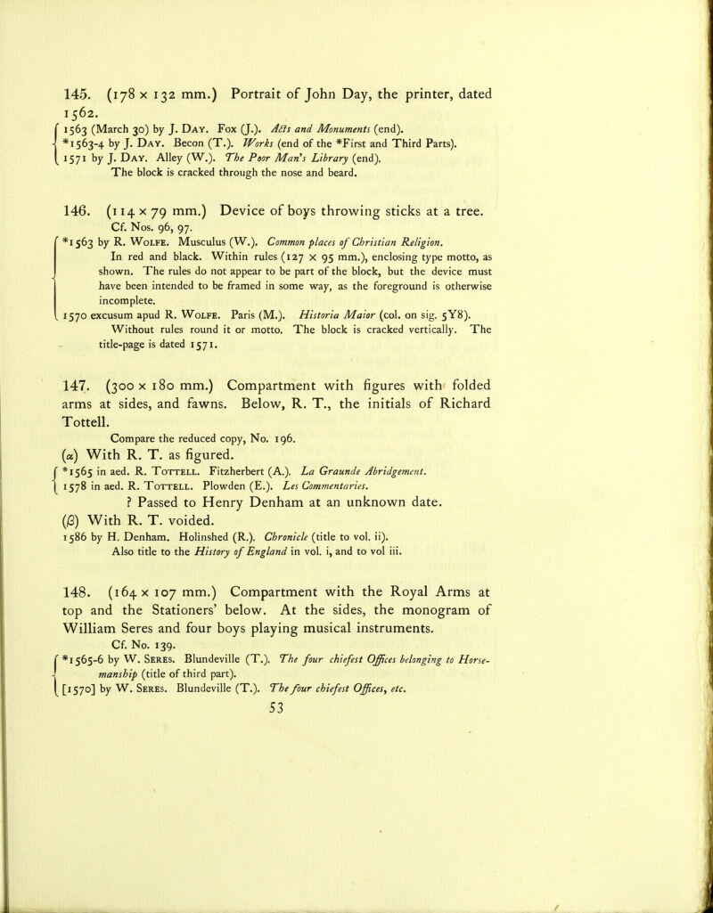 145. (178 X 132 mm.) Portrait of John Day, the printer, dated 1562. {1563 (March 30) by J. Day. Fox (J.). J<^s and Monuments (end). * 1563-4 by J. Day. Becon (T.). Works (end of the *First and Third Parts). 1571 by J. Day. Alley (W.). The Poor Man's Library (end). The block is cracked through the nose and beard. 146. (114 X 79 mm.) Device of boys throwing sticks at a tree. Cf. Nos. 96, 97. ' *I563 by R. Wolfe. Musculus (W.). Common places of Christian Religion. In red and black. Within rules (127 x 95 mm.), enclosing type motto, as shown. The rules do not appear to be part of the block, but the device must have been intended to be framed in some vi^ay, as the foreground is otherwise incomplete. , 1570 excusum apud R. Wolfe. Paris (M.). Htstoria Maior (col. on sig. 5Y8). Without rules round it or motto. The block is cracked vertically. The title-page is dated 1571. 147. (300 X 180 mm.) Compartment with figures with folded arms at sides, and fawns. Below, R. T., the initials of Richard Tottell. Compare the reduced copy. No. 196. (a) With R. T. as figured. f *I565 in aed. R. Tottell. Fitzherbert (A.). La Graunde Abridgement. 1 1578 in aed. R. Tottell. Plowden (E.). Les Commentaries. ? Passed to Henry Denham at an unknown date. (i6) With R. T. voided. 1586 by H. Denham. Holinshed (R,). Chronicle (title to vol. ii). Also title to the History of England in vol. i, and to vol iii. 148. (164 X 107 mm.) Compartment with the Royal Arms at top and the Stationers' below. At the sides, the monogram of William Seres and four boys playing musical instruments. Cf. No. 139. C * 1565-6 by W. Seres. Blundeville (T.). The four chiefest Offices belonging to Horse- -! manship (title of third part). I [1570] by W. Seres. Blundeville (T.). The four chiefest Offices^ etc.