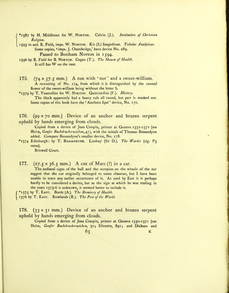 *1S^7 Middleton for W. Norton. Calvin (J.). Institution of Christian Religion. 1593 in aed. R. Field, imps. W. Norton. Kis (S.) Szegedinus. Tabulae Analyticae. Some copies, * imps. J. Oxenbridge,' have device No. 289. Passed to Bonham Norton in 1594. 1596 by R. Field for B. Norton, Cogan (T.). The Haven of Health. It still has W on the root. 175. (74 X 57.5 mm.) A tun with ' nor ' and a sweet-william. A re-cutting of No. 174, from which it is distinguished by the central flower of the sweet-william being without the letter S. *I579 by T, Vautrollier for W. Norton. Guicciardini (F.). History. The block apparently had a heavy rule all round, but part is masked out. Some copies of this book have the ' Anchora Spei' device, No. 170. 176. (99 X 70 mm.) Device of an anchor and brazen serpent upheld by hands emerging from clouds. Copied from a device of Jean Crespin, printer at Geneva 1551-1571 (see Heitz, Genfer Buchdruckerzeichen^ 47), with the initials of Thomas Bassandyne added. Compare Bassandyne's smaller device. No. 178. *I574 Edinburgh; by T. Bassandyne. Lindsay (Sir D.). The Warkis (sig. P3 verso). Britwell Court. 177. (27.5 X 36,5 mm.) A cut of Mars (.?) in a car. The zodiacal signs of the bull and the scorpion on the wheels of the car suggest that the cut originally belonged to some almanac, but I have been unable to trace any earlier occurrence of it. As used by East it is perhaps hardly to be considered a device, but as the sign at which he was trading in the years 1575-6 is unknown, it seemed better to include it. *I575 by T. East. Borde (A,). The Breviary of Health. 1576 by T. East. Rowlands (R.). The Post of the World. 178. (33 X 31 mm.) Device of an anchor and brazen serpent upheld by hands emerging from clouds. Copied from a device of Jean Crespin, printer at Geneva 1550-1571 (see Heitz, Genfer Buchdruchrzeichen, 50; Silvestre, 891; and Dickson and