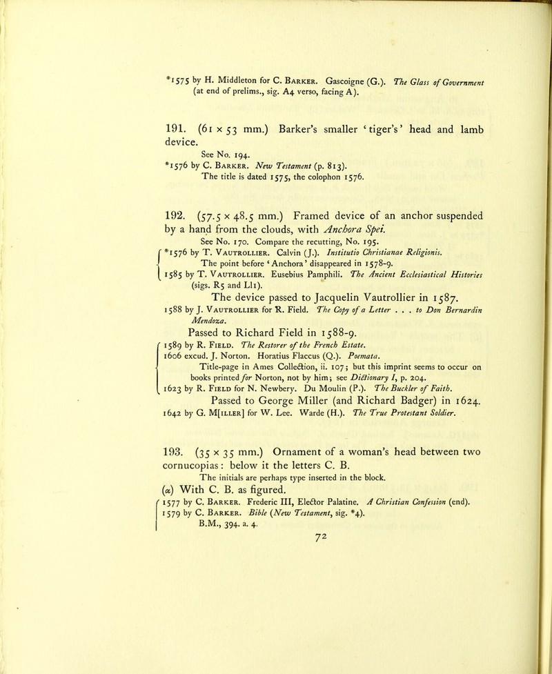 *i575 by H. Middleton for C. Barker. Gascoigne (G.). The Glass of Government (at end of prelims., sig. A4 verso, facing A). 191. (61 X 53 mm.) Barker's smaller 'tiger's' head and lamb device. See No. 194. *I576 by C. Barker. New Testament (p. 813). The title is dated 1575, the colophon 1576, 192. (57.5 X 48.5 mm.) Framed device of an anchor suspended by a hand from the clouds, with Anchora Spei. See No. 170. Compare the recutting, No. 195. ( *1576 by T. Vautrollier. Calvin (J.). Institutio Christianae Religionis. } The point before 'Anchora' disappeared in 1578-9. I 1585 by T. Vautrollier. Eusebius Pamphili. The Ancient Ecclesiastical Histories (sigs. R5 and Lli). The device passed to Jacquelin Vautrollier in 1587. 1588 by J. Vautrollier for R. Field. The Copy of a Letter . . . to Don Bernardin Mendoza, Passed to Richard Field in 1588-9. ' 1589 by R. Field. The Restorer of the French Estate. 1606 excud. J. Norton. Horatius Flaccus (Q.). Poemata. Title-page in Ames Colle<ftion, ii. 107; but this imprint seems to occur on books printed for Norton, not by him; see DiSiionary /, p. 204. ^ 1623 by R. Field for N. Newbery. Du Moulin (P.). The Buckler of Faith. Passed to George Miller (and Richard Badger) in 1624, 1642 by G. M[iller] for W. Lee. Warde (H.). The True Protestant Soldier. 193. (35 X 35 mm.) Ornament of a woman's head between two cornucopias: below it the letters C. B. The initials are perhaps type inserted in the block, (a) With C. B. as figured. ' 1577 by C. Barker. Frederic III, Ele£tor Palatine. A Christian Confession (end). 1579 by C. Barker. Bible {New Testament^ sig. *4). B.M., 394. a. 4,