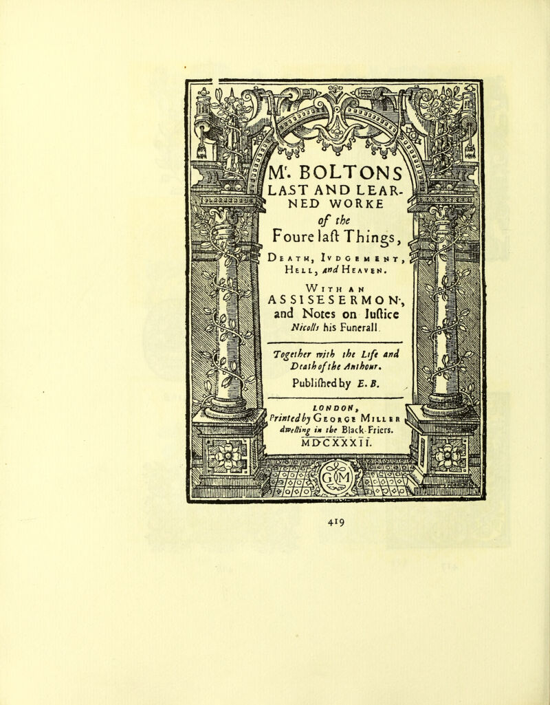 M'. BOLTONS LAST AND LEAR. NED WORKE of the Foure laft Things, Death, Ivdgememt, Hell, And Heaven. With an ASS1SESERMON-, and Notes on lufticc Nicolls his Funeral 1, Together tvith the Life and Dtalhofthe Atithonr* Publifhfdhy E.B. LONDON, PrintedbyGtonQi Miller dwetling tH the Black Friers. md'cxxxTi. iOlol loh/o] 419