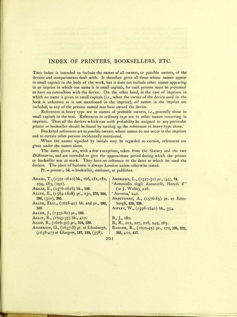 INDEX OF PRINTERS, BOOKSELLERS, ETC. This index is intended to include the names of all owners, or possible owners, of the devices and compartments dealt with. It therefore gives all those whose names appear in small capitals in the body of the work, but it does not include other names appearing in an imprint in which one name is in small capitals, for such persons must be presumed to have no connection with the device. On the other hand, in the case of imprints in which no name is given in small capitals (i.e., when the owner of the device used in the book is unknown or is not mentioned in the imprint), all names in the imprint are included, as any of the persons named may have owned the device. References in heavy type are to names of probable owners, i.e., generally those in small capitals in the text. References in ordinary type are to other names occurring in imprints. Thus all the devices which can with probability be assigned to any particular printer or bookseller should be found by turning up the references in heavy type alone. Bracketed references are to possible owners whose names do not occur in the imprints and to certain other persons incidentally mentioned. When the names signified by initials may be regarded as certain, references are given under the names alone. The dates given are, with a few exceptions, taken from the Century and the two DiSiionarieSy and are intended to give the approximate period during which the printer or bookseller was at work. They have no reference to the dates at which he used the devices. The place of business is always London unless otherwise stated. Pr. = printer; bk. = bookseller, stationer, or publisher. Adams, T., (1591-1620) bk., 166,181,182, 259, 283, (291). Aggas, E., (1576-1616) bk., 199. Allde, E., (i 584-1628) pr,, 230, 270, 284, 290, (310), 360. Allde, Eliz., (1628-40) bk. and pr., 290, 310. Allde, J., (1555-82) pr., 160. Allot, R., (1625-35) bk., 410. Alsop, B., (1616-50) pr., 314, 339. Anderson, G., (1637-8) pr. at Edinburgh, (.1638-47) at Glasgow, 187, 189, (358). Andrews, L., (1527-30) pr., (45), 74. 'Antoniello degli Antonielli, Heredi d (=J. Wolfe), 226. 'Anversa,' 242. Arbuthnet, a., (1576-85) pr. at Edin- burgh, 225, 228. Aspley, W., (i598-1640) bk., 354. B., J., 280. B., R., 202, 207, 216, 249, 265. Badger, R., (1602-42) pr., 170, 195, 222, 265, 410, 417.