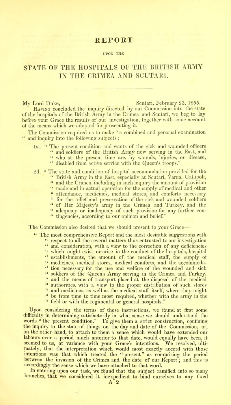 REPORT UPON THE STATE OF THE HOSPITALS OF THE BRITISH ARMY IN THE CRIMEA AND SCUTARI. My Lord Duke, Scutari, February 23, 1855. Having concluded the inquiry directed by our Commission into the state of the hospitals of the British Army in the Crimea and Scutari, we beg to lay before your Grace the results of our investigation, together with some account of the means which we adopted for prosecuting it. The Commission required us to make  a combined and personal examination  and inquiry into the following subjects : 1st.  The present condition and wants of the sick and wounded officers  and soldiers of the British Army now serving in the East, and  who at the present time are, by wounds, injuries, or disease,  disabled from active service with the Queen's troops. 2d.  The state and condition of hospital accommodation provided for the  British Armj^ in the East, especially at Scutari, Varna, Gallipoli,  and the Crimea, including in such inquiry the amount of provision  made and in actual operation for the supply of medical and other attendance, medicines, medical stores, and comforts necessary for the relief and preservation of the sick and wounded soldiers  of Her Majesty's army in the Crimea and Turkey, and the  adequacy or inadequacy of such provision for any further con-  tingencies, according to our opinion and belief. The Commission also desired that we should present to your Grace— *' The most comprehensive Report and the most desirable suggestions with  respect to all the several matters thus entrusted to our investigation  and consideration, with a view to the correction of any deficiencies  which might exist or arise in the conduct of the hospitals, hospital  establishments, the amount of the medical staff, the supply of  medicines, medical stores, medical comforts, and the accommoda-  tion necessary for the use and welfare of the wounded and sick  soldiers of the Queen's Army serving in the Crimea and Turkey,  and the means of transport placed at the disposal of the medical  authorities, with a view to the proper distribution of such stores  and medicines, as well as the medical staff itself, where they might  be from time to time most required, whether with the army in the  field or with the regimental or general hospitals. Upon considering the terms of these instructions, we found at first some difficulty in determining satisfactorily in what sense we should understand the words  the present condition. To give them a strict construction, confining the inquiry to the state of things on the day and date of the Commission, or, on the other hand, to attach to them a sense which would have extended our labours over a period much anterior to that date, would equally have been, it seemed to us, at variance with your Grace's intentions. We resolved, ulti- mately, that the interpretation which would most exactly accord with those intentions was that which treated the  present as comprising the period between the invasion of the Crimea and the date of our Report; and this is accordingly the sense which we have attached to that word. In entering upon our task, we found that the subject ramified into so many branches, that we considered it inexpedient to bind ourselves to any fixed