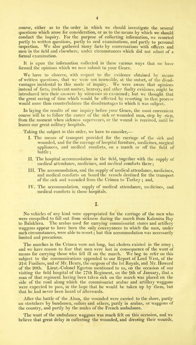 course, either as to the order in which we should investigate the several questions which arose for consideration, or as to the means by which we should conduct the inquiry. For the purpose of collecting information, we resorted partly to written questions, partly to oral examinations, and partly to personal inspection. We also gathered many facts by conversations with officers and men in the field and elsewhere, under circumstances which did not admit of a formal examination. It is upon the information collected in these various ways that we have formed the opinions Avhich we now submit to your Grace. We have to observe, with respect to the evidence obtained by means of written questions, that we were not insensible, at the outset, of the disad- vantages incidental to this mode of inquiry. We wei'c aware that opinions instead of facts, irrelevant matter, hearsay, and other faulty evidence, might be introduced into their answers by witnesses so examined; but w^e thought that the great saving of time which would be effected by resorting to that process would more than counterbalance the disadvantages to which it was subject. In laying the results of our inquiry before your Grace, the most convenient course will be to follow the career of the sick or wounded man, step by step, from the moment when sickness supervenes, or the wound is received, until he leaves our great military hospitals. Taking the subject in this order, we have to consider,— I. The means of transport provided for the carriage of the sick and wounded, and for the carriage of hospital furniture, medicines, surgical appliances, and medical comforts, on a march or off the field of battle ; II. The hospital accommodation in the field, together with the supply of medical attendance, medicines, and medical comforts there; III. The accommodation, and the supply of medical attendance, medicines, and medical comforts on board the vessels destined for the transport of the sick and wounded from the Crimea to Turkey ; and, IV. The accommodation, supply of medical attendance, medicines, and medical comforts in those hospitals. I. No vehicles of any kind were appropriated for the carriage of the men who were compelled to fall out from sickness during the march from Kalamita Bay to Balaklava. The arabas used for carrying commissariat stores and artillery waggons appear to have been the only conve3^ances to which the men, under such circumstances, were able to resort; but this accommodation was necessarily limited and precarious. The marches in the Crimea were not long, but cholera existed in the army; and we have reason to fear that men were lost in consequence of the want of means for carrying those who fell ill on the march. We beg to refer on this subject to the communications appended to our Report of Lord West, of the 21st Fusiliers, and of Mr. Hearn, the surgeon of the 1st Royals, and Mr, Howard of the 20th. Lieut.-Colonel Egerton mentioned to us, on the occasion of our visiting the field hospital of the 77th Regiment, on the 9th of January, that a man of that regiment having been taken sick on the march was placed on the side of the road along which the commissariat arabas and artillery waggons were expected to pass, in the hope that he would be taken up by them, but that he had never been heard of afterwards. After the battle of the Alma, the wounded were carried to the shore, partly on stretchers by bandsmen, sailors and others, partly in arabas, or waggons of the countrj^, and partly by the mules of the French ambulance. The want of the ambulance waggons was much felt on this occasion, and we believe that great delay in collecting the wounded, and dressing their wounds.