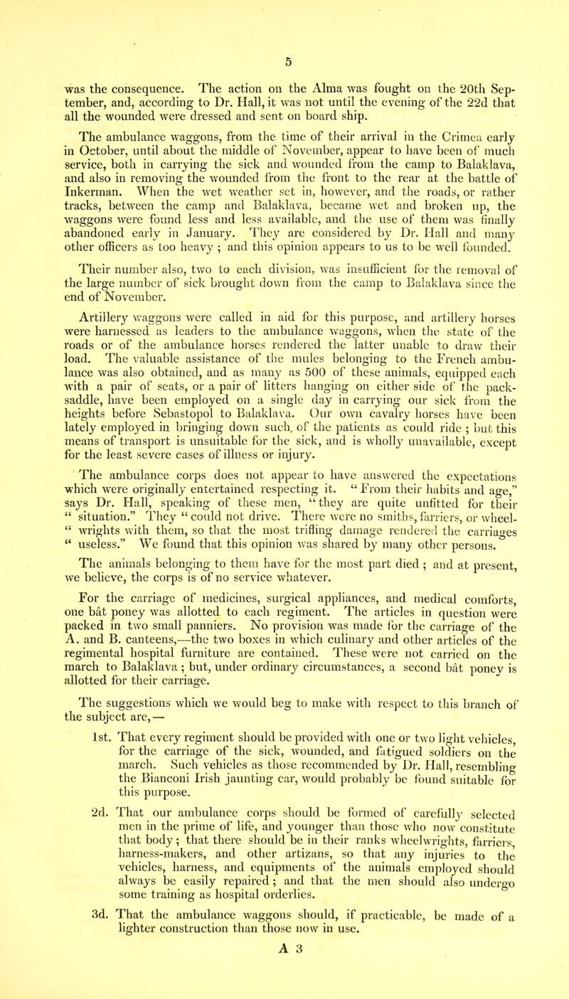 was the consequence. The action on the Alma was fought on the 20th Sep- tember, and, according to Dr. Hall, it was not until the evening of the 22d that all the wounded were dressed and sent on board ship. The ambulance waggons, from the time of their arrival in the Crimea early in October, until about the middle of November, appear to have been of much service, both in carrying the sick and wounded from the camp to Balaklava, and also in removing the wounded from the front to the rear at the battle of Inkerman. When the wet vv^eather set in, however, and the roads, or rather tracks, between the camp and Balaklava, became wet and broken up, the waggons were found less and less available, and the use of them was finally abandoned early in January. They are considered by Dr. Hall and many other officers as too heavy ; and this opinion appears to us to be well founded. Their number also, two to each division, was insufficient for the removal of the large number of sick brought dovai from the camp to Balaklava since the end of November. Artillery vvaggons were called in aid for this purpose, and artillery horses were harnessed as leaders to the ambulance waggons, when the state of the roads or of the ambulance horses rendered the latter unable to draw their load. The valuable assistance of the mules belonging to the French ambu- lance was also obtained, and as many as 500 of these animals, equipped each with a pair of seats, or a pair of litters hanging on either side of the pack- saddle, have been employed on a single day in carrying our sick from the heights before Sebastopol to Balaklava. Our own cavalry horses have been lately employed in bringing down such,, of the patients as could ride ; but this means of transport is unsuitable for the sick, and is whollj^ unavailable, except for the least severe cases of illness or injury. The ambulance corps does not appear to have answered the expectations which were originally entertained respecting it.  From their habits and age, says Dr. Hall, speaking of these men,  they are quite unfitted for their  situation. They  could not drive. There were no smiths, farriers, or wheel-  Wrights with them, so that the most trifling damage rendered the carriages  useless. We found that this opinion was shared by many other persons. The animals belonging to them have for the most part died ; and at present, we believe, the corps is of no service whatever. For the carriage of medicines, surgical appliances, and medical comforts, one bat poney was allotted to each regiment. The articles in question were packed in two small panniers. No provision was made for the carriage of the A. and B. canteens,—the two boxes in which culinary and other articles of the regimental hospital furniture are contained. These were not carried on the march to Balaklava ; but, under ordinary circumstances, a second bat ponev is allotted for their carriage. The suggestions which we would beg to make with respect to this branch of the subject are,— 1st. That every regiment should be provided with one or two light vehicles, for the carriage of the sick, wounded, and fatigued soldiers on the march. Such vehicles as those recommended by Dr. Hall, resembling the Bianconi Irish jaunting car, would probably be found suitable for this purpose, 2d. That our ambulance corps should be formed of carefully selected men in the prime of life, and younger than those who now constitute that body; that there should be in their ranks wheelwrights, flu'riers harness-makers, and other artizans, so that any injuries to the vehicles, harness, and equipments of the animals employed should always be easily repaired; and that the men should also undergo some training as hospital orderlies. 3d. That the ambulance waggons should, if practicable, be made of a lighter construction than those now in use.