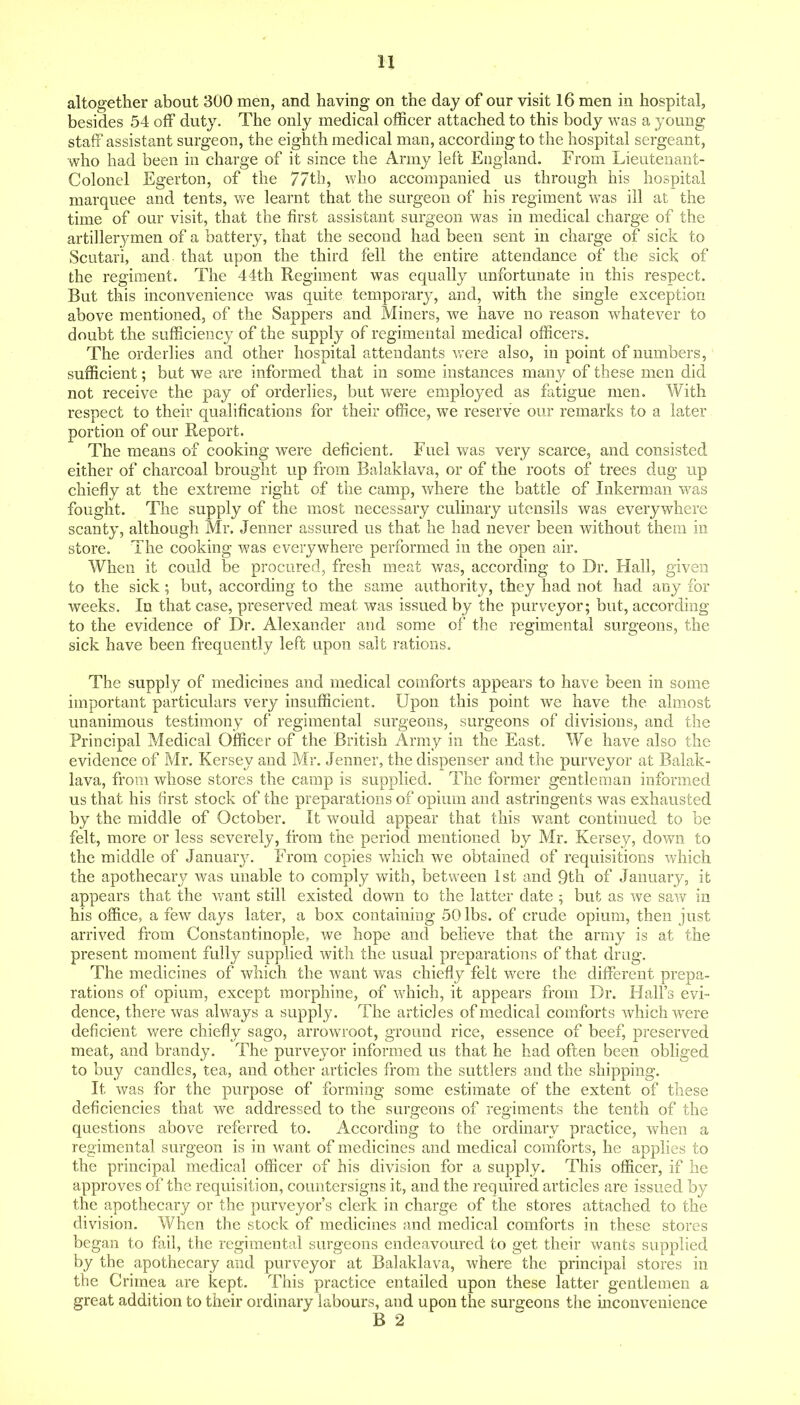 altogether about 300 men, and having on the day of our visit 16 men in hospital, besides 54 off duty. The only medical officer attached to this body was a young staff assistant surgeon, the eighth medical man, according to the hospital sergeant, who had been in charge of it since the Army left England. From Lieutenant- Colonel Egerton, of the 77th, who accompanied us through his hospital marquee and tents, we learnt that the surgeon of his regiment was ill at the time of our visit, that the first assistant surgeon was in medical charge of the artillerymen of a battery, that the second had been sent in charge of sick to Scutari, and that upon the third fell the entire attendance of the sick of the regiment. The 44th Regiment was equally unfortunate in this respect. But this inconvenience was quite temporary, and, with the single exception above mentioned, of the Sappers and Miners, we have no reason whatever to doubt the sufficiency of the supply of regimental medical officers. The orderlies and other hospital attendants were also, in point of numbers, sufficient; but we are informed that in some instances many of these men did not receive the pay of orderlies, but were employed as fatigue men. With respect to their qualifications for their office, we reserve our remarks to a later portion of our Report. The means of cooking were deficient. Fuel was very scarce, and consisted either of charcoal brought up from Balaklava, or of the roots of trees dug up chiefly at the extreme right of the camp, where the battle of Inkerman was fought. The supply of the most necessary culinary utensils was everywhere scanty, although Mr. Jenner assured us that he had never been without them in store. The cooking was everywhere performed in the open air. When it could be procured, fresh meat was, according to Dr. Hall, given to the sick ; but, according to the same authority, they had not had any for weeks. In that case, preserved meat was issued by the purveyor; but, according to the evidence of Dr. Alexander and some of the regimental surgeons, the sick have been frequently left upon salt rations. The supply of medicines and medical comforts appears to have been in some important particulars very insufficient. Upon this point we have the almost unanimous testimony of regimental surgeons, surgeons of divisions, and the Principal Medical Officer of the British Army in the East. We have also the evidence of Mr. Kersey and Mr. Jenner, the dispenser and the purveyor at Balak- lava, from whose stores the camp is supplied. The former gentleman informed us that his first stock of the preparations of opium and astringents was exhausted by the middle of October. It would appear that this want continued to be felt, more or less severely, from the period mentioned by Mr. Kersey, down to the middle of Januar}^ From copies which we obtained of requisitions which the apothecary was unable to comply with, between 1st and 9th of January, it appears that the want still existed down to the latter date 5 but as we savf in his office, a few days later, a box containing 50 lbs. of crude opium, then just arrived from Constantinople, we hope and believe that the army is at the present moment fully supplied with the usual preparations of that drag. The medicines of which the want was chiefly felt were the different prepa- rations of opium, except morphine, of which, it appears from Dr. Hall's evi- dence, there was always a supply. The articles of medical comforts which were deficient v/ere chiefly sago, arrowroot, ground rice, essence of beef, preserved meat, and brandy. The purveyor informed us that he had often been obliged to buy candles, tea, and other articles from the suttlers and the shipping. It was for the purpose of forming some estimate of the extent of these deficiencies that we addressed to the surgeons of regiments the tenth of the questions above referred to. According to the ordinary practice, when a regimental surgeon is in want of medicines and medical comforts, he applies to the principal medical officer of his division for a supply. This officer, if he approves of the requisition, countersigns it, and the required articles are issued by the apothecary or the purveyor's clerk in charge of the stores attached to the division. When the stock of medicines and medical comforts in these stores began to fail, the regimental surgeons endeavoured to get their wants supplied by the apothecary and purveyor at Balaklava, where the principal stores in the Crimea are kept. This practice entailed upon these latter gentlemen a great addition to their ordinary labours, and upon the surgeons the mconvenience B 2