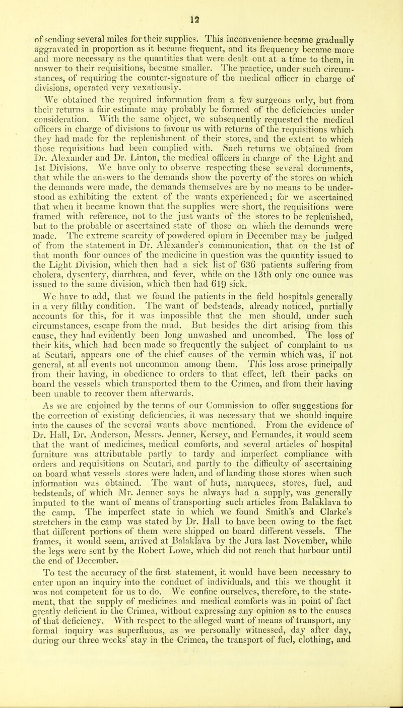 of sending several miles for their supplies. This inconvenience became gradually aggravated in proportion as it became frequent, and its frequency became more and more necessary as the quantities that v>'ere dealt out at a time to them, in answer to their requisitions, became smaller. The practice, under such circum- stances, of requiring the counter-signature of the medical officer in charge of divisions, operated ver}' vexatiously. We obtained the required information from a few surgeons only, but from their returns a fair estimate may probably be formed of the deficiencies under consideration. With the same object, we subsequently requested the medical oiBcers in charge of divisions to favour us wath returns of the requisitions wdiich they had made for the replenishment of their stores, and the extent to which those requisitions had been complied Avith. Such returns we obtained from Dr. Alexander and Dr. Linton, the medical officers in charge of the Light and 1st Divisions. We have only to observe respecting these several documents, that while the answ^ers to the demands show the poverty of the stores on which the demands Avere made, the demands themselves are by no means to be under- stood as exhibiting the extent of the wants experienced; for Ave ascertained that Avhen it became knoAAm that the supplies were short, the requisitions Avere framed Avith reference, not to the just wants of the stores to be replenished, but to the probable or ascertained state of those on Avhich the demands Avere made. The extreme scarcity of poAvdered opium in December may be judged of from the statement in Dr. Alexander's communication, that on the 1st of that month four ounces of the medicine in question AA'as the quantity issued to the Light Division, Avhich then had a sick list of 636 patients suffering from cholera, dysentery, diarrhoea, and fever, AA'hile on the 13th only one ounce Avas issued to the same division, Avhich then had 619 sick. We have to add, that Ave found the patients in the field hospitals generally in a A^ery filthy condition. The want of bedsteads, already noticed, partially accounts for this, for it Avas impossible that the men should, under such circumstances, escape from the mud. But besides the dirt arising from this cause, they had evidently been long unwashed and uncombed. The loss of their kits, Avhich had been made so frequently the subject of complaint to us at Scutari, appears one of the chief causes of the vermin Avhich Avas, if not genera], at all CA^ents not uncommon among them. This loss arose principally from their having, in obedience to orders to that effect, left their packs on board the vessels AA'hich transported them to the Crimea, and from their having been unable to recover them afterwards. As we are enjoined by the terms of our Commission to offer suggestions for the correction of existing deficiencies, it was necessary that we should inquire into the causes of the several Avants above mentioned. From the evidence of Dr. Hall, Dr. Anderson, Messrs. Jenner, Kersey, and Fernandes, it AA'^ould seem that the Avant of medicines, medical comforts, and several articles of hospital furniture Avas attributable partly to tardy and imperfect compliance with orders and requisitions on Scutari, and partly to the difficulty of ascertaining on board what vessels stores were laden, and of landing those stores when such information Avas obtained. The Avant of huts, marquees, stores, fuel, and bedsteads, of Avhich Mr. Jenner says he always had a supply, Avas generally imputed to the Avant of means of transporting such articles from Balaklava to the camp. The imperfect state in which aa'c found Smith's and Clarke's stretchers in the camp Avas stated by Dr. Hall to have been owing to the fact that different portions of them Avere shipped on board different vessels. The frames, it would seem, arrived at Balaklava by the Jura last November, Avhile the legs were sent by the Robert Lowe, Avhich did not reach that harbour until the end of December. To test the accuracy of the first statement, it AA-ould have been necessary to enter upon an inquiry into the conduct of individuals, and this Ave thought it was not competent for us to do. We confine ourselves, therefore, to the state- ment, that the supply of medicines and medical comforts Avas in point of fact greatly deficient in the Crimea, Avithout expressing any opinion as to the causes of that deficiency. With respect to the alleged Avant of means of transport, any formal inquiry was superfluous, as aa'c personally Avitnessed, day after day, during our three weeks' stay in the Crimea, the transport of fuel, clothing, and