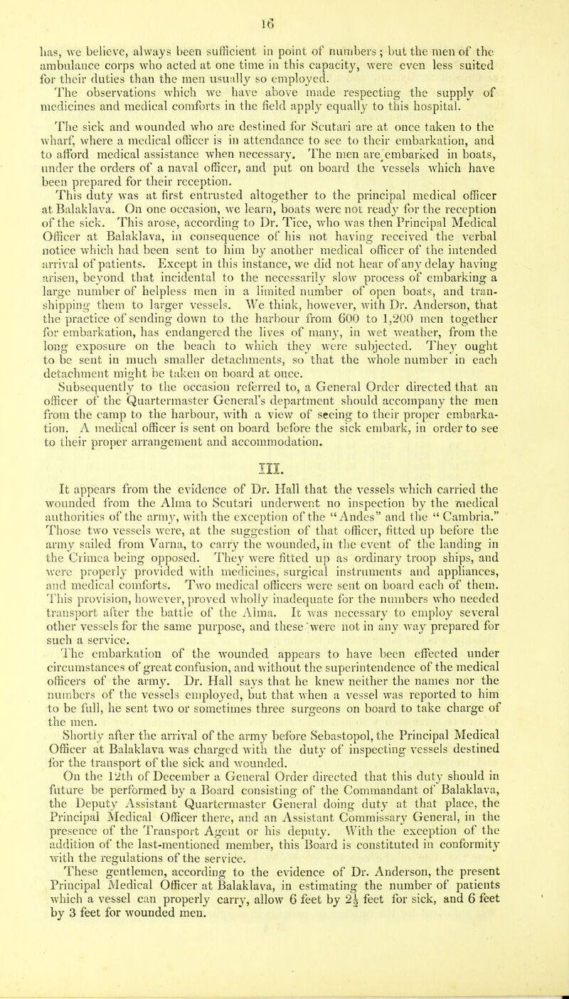 lias, we believe, always been sufficient in point of numbers; but the men of the ambulance corps who acted at one time in this capacity, were even less suited for their duties than the men usually so employed. The observations which we have above made respecting the supply of medicines and medical comforts in the field apply equally to this hospital. The sick and wounded who are destined for Scutari are at once taken to the wharf, where a medical officer is in attendance to see to their embarkation, and to afford medical assistance when necessary. The men are Embarked in boats, under the orders of a naval officer, and put on board the vessels which have been prepared for their reception. This duty was at first entrusted altogether to the principal medical officer atBalaklava. On one occasion, we learn, boats were not ready for the reception of the sick. This arose, according to Dr. Tice, who was then Principal Medical Officer at Balaklava, in consequence of his not having received the verbal notice which had been sent to him by another medical officer of the intended arrival of patients. Except in this instance, we did not hear of any delay having arisen, beyond that incidental to the necessarily slow process of embarking a large number of helpless men in a limited number of open boats, and tran- shipping them to larger vessels. We think, however, with Dr. Anderson, that the practice of sending down to the harbour from 600 to 1,200 men together for embarkation, has endangered the lives of manj^ in wet weather, from the long exposure on the beach to which they were subjected. They ought to be sent in much smaller detachments, so that the whole number in each detachment might be taken on board at once. Subsequently to the occasion referred to, a General Order directed that an officer of the Quartermaster General's department should accompany the men from the camp to the harbour, with a view of seeing to their proper embarka- tion. A medical officer is sent on board before the sick embark, in order to see to their proper arrangement and accommodation. III. It appears from the evidence of Dr. Hall that the vessels which carried the wounded from the Alma to Scutari underwent no inspection by the medical authorities of the arm}^ with the exception of the Andes and the  Cambria. Those two vessels were, at the suggestion of that officer, fitted up before the army sailed from Varna, to carry the wounded, in the event of the landing in the Crimea being opposed. They were fitted up as ordinary troop ships, and were properly provided with medicines, surgical instruments and appliances, and medical comforts. Two medical officers were sent on board each of them. This provision, however, proved wholly inadequate for the numbers who needed transport after the battle of the Alma. It v;as necessary to employ several other vessels for the same purpose, and these  were not in any way prepared for such a service. The embarkation of the wounded appears to have been effected under circumstances of great confusion, and without the superintendence of the medical officers of the army. Dr. Hall says that he knew neither the names nor the numbers of the vessels employed, but that when a vessel was reported to him to be full, he sent two or sometimes three surgeons on board to take charge of the men. Shortly after the arrival of the army before Sebastopol, the Principal Medical Officer at Balaklava was charged with the duty of inspecting vessels destined for the transport of the sick and wounded. On the 12th of December a General Order directed that this duty should in future be performed by a Board consisting of the Commandant of Balaklava, the Deputy Assistant Quartermaster General doing duty at that place, the Principal Medical Officer there, and an Assistant Commissary General, in the presence of the Transport Agent or his deputy. With the exception of the addition of the last-mentioned member, this Board is constituted in conformity with the regulations of the service. These gentlemen, according to the evidence of Dr. Anderson, the present Principal Medical Officer at Balaklava, in estimating the number of patients which a vessel can properly carry, allow 6 feet by 2^ feet for sick, and 6 feet by 3 feet for wounded men.