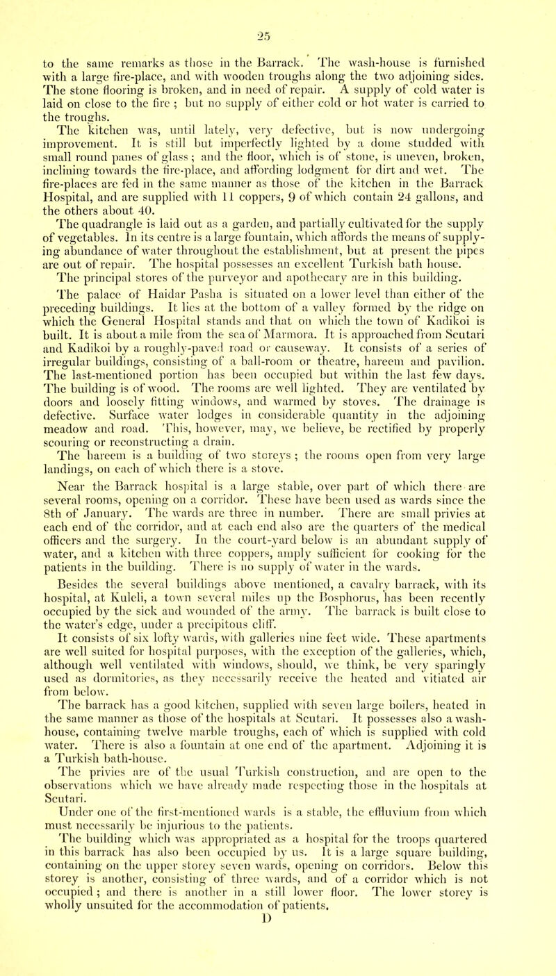 to the same remarks as those in the Barrack. The wash-house is furnished with a hirge fire-place, and with wooden ti'oughs along the two adjoining sides. The stone flooring is broken, and in need of repair. A supply of cold water is laid on close to the fire ; but no supply of either cold or hot water is carried to the troughs. The kitchen was, until lately, very defective, but is now undergoing improvement. It is still but imperfectly lighted by a dome studded with small round panes of glass; and the floor, which is of stone, is uneven, broken, inclining towards the fire-place, and affording lodgment for dirt and wet. The fire-places are fed in the same manner as those of the kitchen in the Barrack Hospital, and are supplied with 11 coppers, 9 of which contain 24 gallons, and the others about 40. The quadrangle is laid out as a garden, and partially cultivated for the supply of vegetables. In its centre is a large fountain, which affords the means of supply- ing abundance of water throughout the establishment, but at present the pipes are out of repair. The hospital possesses an excellent Turkish bath Iiouse. The principal stores of the purveyor and apothecary are in this building. The palace of Haidar Pasha is situated on a lower level than either of the preceding buildings. It lies at the bottom of a valley formed by the ridge on which the General Hospital stands and that on which the town of Kadikoi is built. It is about a mile from the sea of Marmora. It is approached from Scutari and Kadikoi by a roughly-paved road oi' causeway. It consists of a series of irregular buildings, consisting of a ball-room or theatre, hareem and pavilion. The last-mentioned portion has been occupied but within the last few days. The building is of wood. The rooms are well lighted. They are ventilated by doors and loosely fitting windows, and warmed by stoves. The drainage is defective. Surface water lodges in considerable quantity in the adjoining meadow and road. This, however, may, we believe, be rectified by properly scouring or reconstructing a drain. The hareem is a building of two storeys ; the rooms open from very large landings, on each of which there is a stove. Near the Barrack hospital is a large stable, over part of which there are several rooms, opening on a corridor. These have been used as wards since the 8th of January. The wards are three in number. There are small privies at each end of the corridor, and at each end also are the quarters of the medical officers and the surgery. In the court-yard below is an abundant supply of water, and a kitchen with three coppers, amply sufficient for cooking for the patients in the building. There is no supply of water in the wards. Besides the several buildings above mentioned, a cavalry barrack, with its hospital, at Kuleli, a town several miles up the Bosphorus, has been recently occupied by the sick and wounded of the army. The barrack is built close to the w^ater's edge, under a precipitous cliff. It consists of six lofty wards, with galleries nine feet wide. These apartments are well suited for hospital purposes, with the exception of the galleries, Avhich, although well ventilated with windows, should, we think, be very sparingly used as dormitories, as they ncccssaril}- receive the heated and vitiated air from below. The barrack has a good kitchen, supplied with seven large boilers, heated in the same manner as those of the hospitals at Scutari. It possesses also a wash- house, containing twelve marble troughs, each of which is supplied with cold Avater. There is also a fountain at one end of the apartment. Adjoining it is a Turkish bath-house. The privies are of the usual '^Purkish construction, and are open to the observations which we have already made respecting those in the hospitals at Scutari. Under one of the first-mentioned wards is a stable, the effluvium from which must necessarily be injurious to the patients. The building which Avas appropriated as a hospital for the troops quartered in this barrack has also been occupied by us. It is a large square building, containing on the upper storey seven wards, opening on corridors. Below this storey is another, consisting of three wards, and of a corridor which is not occupied ; and there is another in a still lower floor. The lower storey is wholly unsuited for the accommodation of patients. D