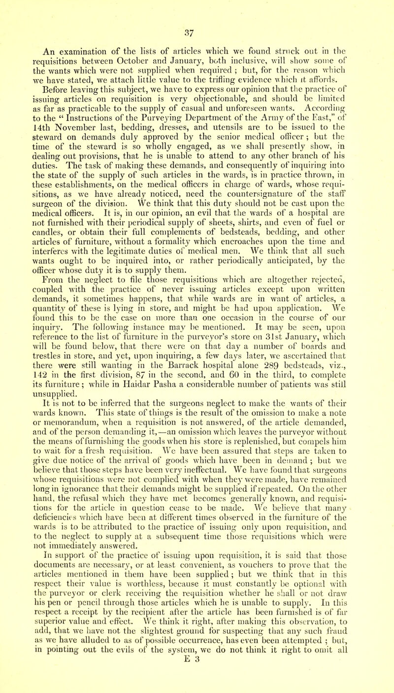 An examination of the lists of articles which we found struck out in the requisitions between October and January, both inclusive, will show some of the wants which were not supplied when required ; but, for the reason which we have stated, we attach little value to the trifling evidence which it affords. Before leaving this subject, we have to express our opinion that the practice of issuing articles on requisition is very objectionable, and should be limited as far as practicable to the supply of casual and unforeseen wants. According to the  Instructions of the Purveying Department of the Army of the East, of 14th November last, bedding, dresses, and utensils are to be issued to the steward on demands duly approved by the senior medical officer ; but the time of the steward is so wholly engaged, as we shall presently show, in dealing out provisions, that he is unable to attend to any other branch of his duties. The task of making these demands, and consequently of inquiring into the state of the supply of such articles in the wards, is in practice thrown, in these establishments, on the medical officers in charge of wards, whose requi- sitions, as we have already noticed, need the countersignature of the staff surgeon of the division. We think that this duty should not be cast upon the medical officers. It is, in our opinion, an evil that the wards of a hospital are not furnished with their periodical supply of sheets, shirts, and even of fuel or candles, or obtain their full complements of bedsteads, bedding, and other articles of furniture, without a formality which encroaches upon the time and interferes with the legitimate duties of medical men. We think that all such wants ought to be inquired into, or rather periodically anticipated, by the officer whose duty it is to supply them. From the neglect to file those requisitions which are altogether rejected, coupled with tlie practice of never issuing articles except upon written demands, it sometimes happens, that while wards are in want of articles, a quantity of these is lying in store, and might be had upon application. We found this to be the case on more than one occasion in the course of our inquiry. The following instance may be mentioned. It may be seen, upon reference to the list of furniture in the purveyor's store on 31st January, which will be found below, that there were on that day a number of boards and trestles in store, and yet, upon inquiring, a few days later, we ascertained that there were still wanting in the Barrack hospital alone 289 bedsteads, viz., 142 in the first division, 87 in the second, and 60 in the third, to complete its furniture; while in Haidar Pasha a considerable number of patients was still unsupplied. It is not to be inferred that the surgeons neglect to make the wants of their w^ards known. This state of things is the result of the omission to make a note or memorandum, when a requisition is not answered, of the article demanded, and of the person demanding it,—an omission which leaves the purveyor without the means of furnishing the goods when his store is replenished, but compels him to wait for a fresh requisition. ^¥e have been assured that steps are taken to give due notice of the arrival of goods which have been in demand ; but we beheve that those steps have been very ineffectual. We have found that surgeons whose requisitions were not complied with when they were made, have remained long in ignorance that their demands might be supplied if repeated. On the other hand, the refusal which they have met becomes generally known, and requisi- tions for the article in question cease to be made. We believe that many deficiencies which have been at different times observed in the furniture of the wards is to be attributed to the practice of issuing only upon requisition, and to the neglect to supply at a subsequent time those requisitions which were not immediately answered. In support of the practice of issuing upon requisition, it is said that those documents are necessary, or at least convenient, as vouchers to prove that the articles mentioned in them have been supplied ; but we think that in this respect their value is worthless, because it must constantly be optional with the purveyor or clerk receiving the requisition whether he shall or not draw his pen or pencil through those articles which he is unable to supply. In this respect a receipt by the recipient after the article has been furnished is of far superior value and effect. We think it right, after making this observation, to add, that we have not the slightest ground for suspecting that any such fraud as we have alluded to as of possible occurrence, has even been attempted ; but, in pointing out the evils of the system, we do not think it right to omit all E 3