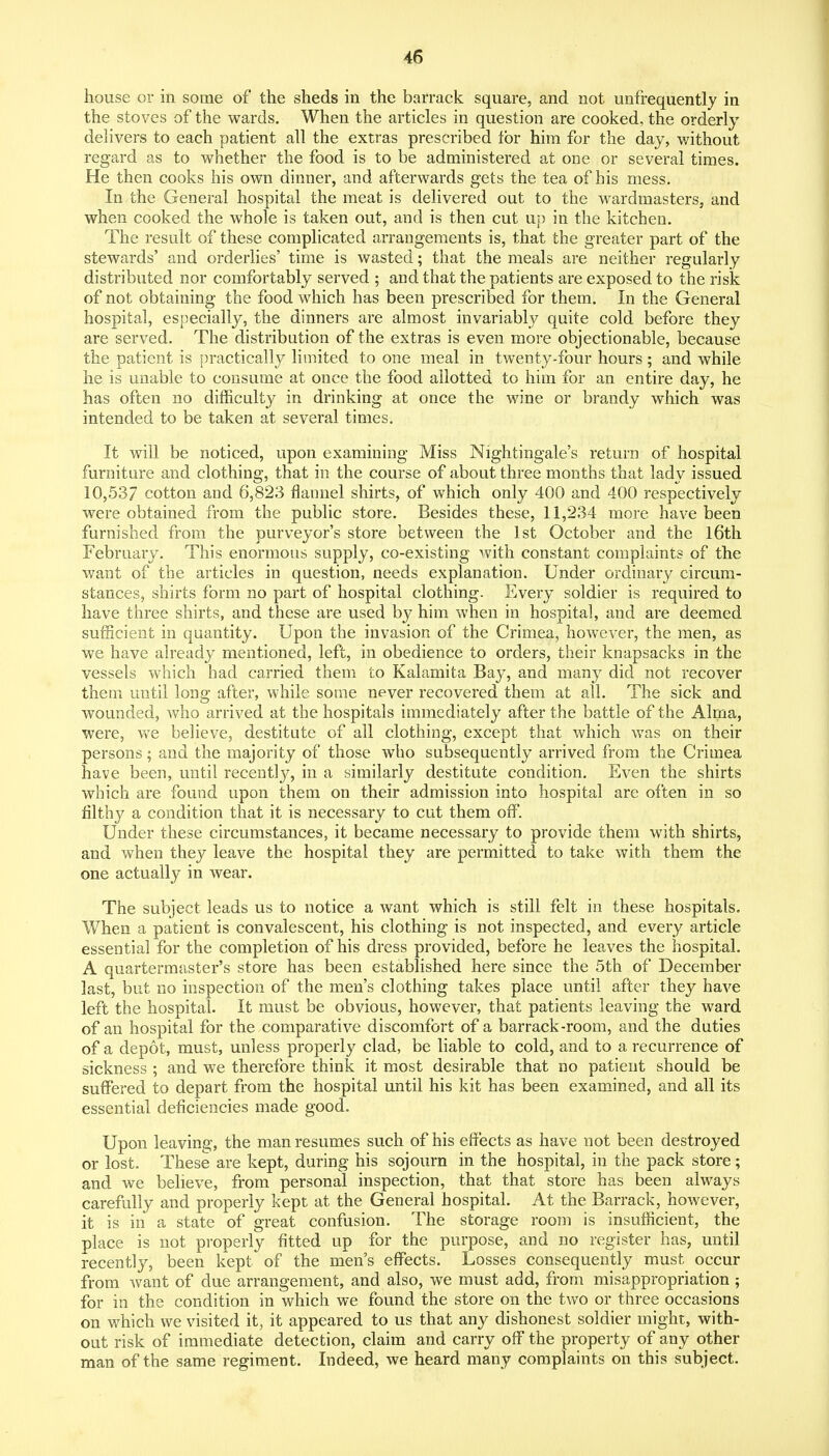 house or in some of the sheds in the barrack square, and not unfrequently in the stoves of the wards. When the articles in question are cooked, the orderly delivers to each patient all the extras prescribed for him for the day, without regard as to whether the food is to be administered at one or several times. He then cooks his own dinner, and afterwards gets the tea of his mess. In the General hospital the meat is delivered out to the wardmasters, and when cooked the whole is taken out, and is then cut np in the kitchen. The result of these complicated arrangements is, that the greater part of the stewards' and orderlies' time is wasted; that the meals are neither regularly distributed nor comfortably served ; and that the patients are exposed to the risk of not obtaining the food which has been prescribed for them. In the General hospital, especially, the dinners are almost invariably quite cold before they are served. The distribution of the extras is even more objectionable, because the patient is practically limited to one meal in twenty-four hours; and while he is unable to consume at once the food allotted to him for an entire day, he has often no difficulty in drinking at once the wine or brandy which was intended to be taken at several times. It will be noticed, upon examining Miss Nightingale's return of hospital furniture and clothing, that in the course of about three months that lady issued 10,537 cotton and 6,823 flannel shirts, of which only 400 and 400 respectively were obtained from the public store. Besides these, 11,234 more have been furnished from the purveyor's store between the 1st October and the l6tli February. This enormous supply, co-existing with constant complaints of the want of the articles in question, needs explanation. Under ordinary circum- stances, shirts form no part of hospital clothing. Every soldier is required to have three shirts, and these are used by him when in hospital, and are deemed sufficient in quantity. Upon the invasion of the Crimea, however, the men, as we have already mentioned, left, in obedience to orders, their knapsacks in the vessels which had carried them to Kalamita Bay, and many did not recover them until long after, while some never recovered them at all. The sick and wounded, who arrived at the hospitals immediately after the battle of the Alma, were, v/e believe, destitute of all clothing, except that which was on their persons; and the majority of those who subsequently arrived from the Crimea have been, until recently, in a similarly destitute condition. Even the shirts which are found upon them on their admission into hospital are often in so filthy a condition that it is necessary to cut them off. Under these circumstances, it became necessary to provide them with shirts, and when they leave the hospital they are permitted to take with them the one actually in wear. The subject leads us to notice a want which is still felt in these hospitals. When a patient is convalescent, his clothing is not inspected, and every article essential for the completion of his dress provided, before he leaves the hospital. A quartermaster's store has been established here since the 5th of December last, but no inspection of the men's clothing takes place until after they have left the hospital. It must be obvious, however, that patients leaving the ward of an hospital for the comparative discomfort of a barrack-room, and the duties of a depot, must, unless properly clad, be liable to cold, and to a recurrence of sickness ; and we therefore think it most desirable that no patient should be suffered to depart from the hospital until his kit has been examined, and all its essential deficiencies made good. Upon leaving, the man resumes such of his effects as have not been destroyed or lost. These are kept, during his sojourn in the hospital, in the pack store; and we believe, from personal inspection, that that store has been always carefully and properly kept at the General hospital. At the Barrack, however, it is in a state of great confusion. The storage room is insufficient, the place is not properly fitted up for the purpose, and no register has, until recently, been kept of the men's effects. Losses consequently must occur from want of due arrangement, and also, we must add, from misappropriation; for in the condition in which we found the store on the two or three occasions on which we visited it, it appeared to us that any dishonest soldier might, with- out risk of immediate detection, claim and carry off the property of any other man of the same regiment. Indeed, we heard many complaints on this subject.