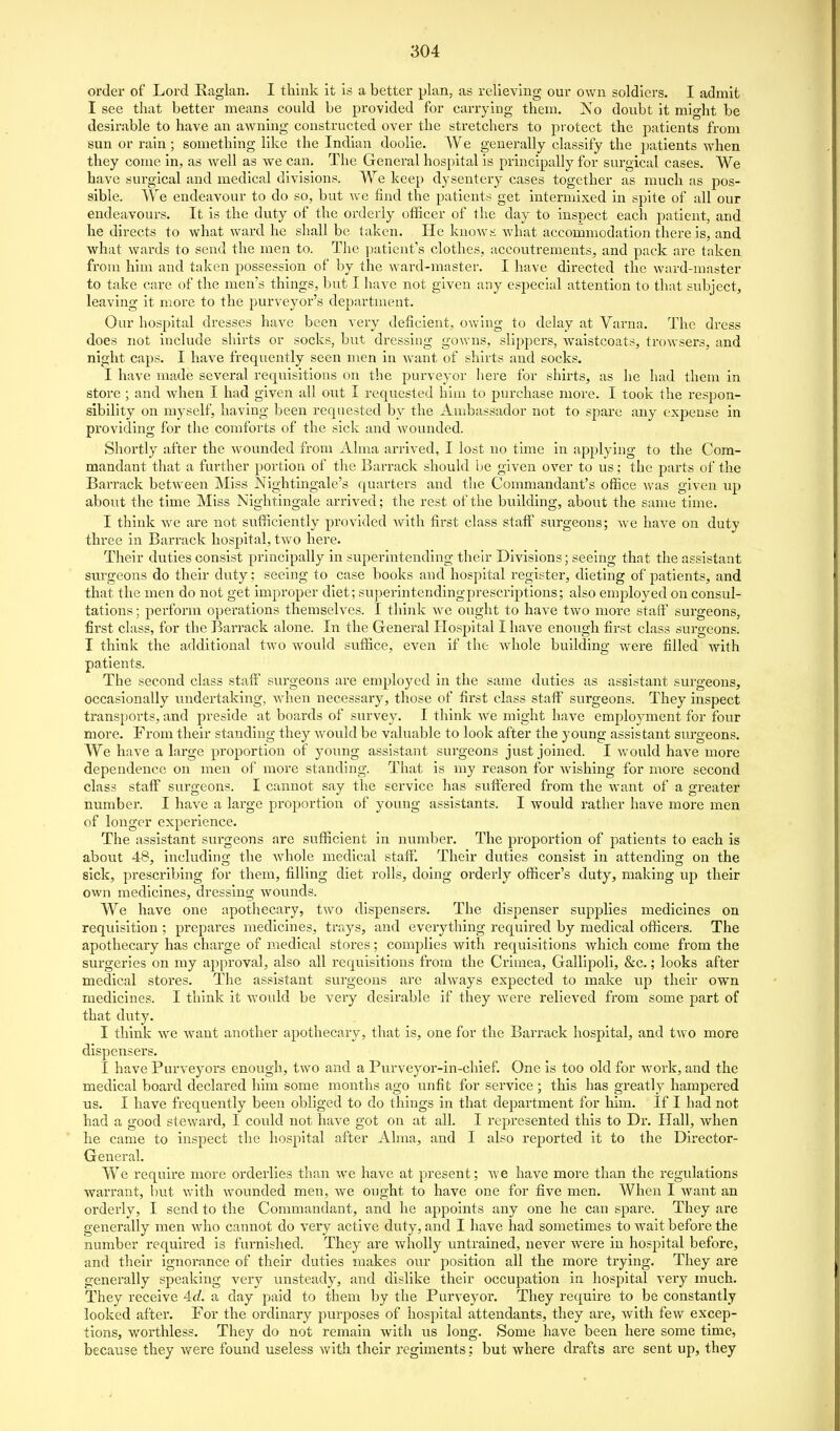 order of Lord Raglan. I think it is a better plan, as relieving our own soldiers. I admit I see that better means could be provided for carrying them. No doubt it might be desirable to have an awning constructed over the stretchers to protect the patients from sun or rain; something like the Indian doolie. We generally classify the patients when they come in, as well as we can. The General hospital is principally for surgical cases. We have sui'glcal and medical divisions. We keep dysentery cases together as much as j)os- sible. We endeavour to do so, but we find the patients get intermixed in spite of all our endeavours. It is the duty of the orderly officer of the day to inspect each patient, and he directs to what ward he shall be taken. He knows what accommodation there is, and what wards to send the men to. The jjaticnt's clothes, accoutrements, and pack are taken from him and taken possession of by the ward-master. I have directed the ward-master to take care of the men's things, but I have not given any especial attention to that subject, leaving it more to the purveyor's department. Our hospital dresses have been very deficient, owing to delay at Varna. The dress does not include shirts or socks, but dressing gowns, slippers, waistcoats, trowsers, and night caps. I have frequently seen men in want of shirts and socks. I have made several requisitions on the purveyor here for shirts, as he had them in store ; and when I had given all out I requested biiu to purchase more. I took the respon- sibility on myself, having been requested by the Ambassador not to spare any expense in providing for the comforts of the sick and wounded. Shortly after the wounded from Alma arrived, I lost no time in applying to the Com- mandant that a further portion of the Barrack should be given over to us; the parts of the Barrack between Miss Nightingale's quarters and the Commandant's office was given up about the time Miss Nightingale arrived; the rest of the building, about the same time. I think we are not sufficiently provided Avith first class staff surgeons; we have on duty three in Barrack hospital, two here. Their duties consist principally in superintending their Divisions; seeing that the assistant surgeons do their duty; seeing to case books and hospital register, dieting of patients, and that the men do not get improper diet; su])erintendingprescrij)tions; also employed on consul- tations ; perform operations themselves. I think we ought to have two more staff surgeons, first class, for the Barrack alone. In the General Hospital I have enough first class surgeons. I think the additional two would suffice, even if the whole building were filled with patients. The second class staff surgeons are employed in the same duties as assistant surgeons, occasionally undertaking, when necessary, those of fii'st class staff surgeons. They inspect transports, and preside at boards of survey. I think we might have employment for four more. From their standing they would be valuable to look after the young assistant surgeons. We have a large proportion of young assistant surgeons just joined. I would have more dependence on men of more standing. That is my reason for wishing for more second class staff surgeons. I cannot say the service has suffered from the want of a greater number. I have a large proportion of young assistants. I would rather have more men of longer experience. The assistant surgeons are sufficient in number. The proportion of patients to each is about 48, including the whole medical staff. Their duties consist in attending on the sick, prescribing for them, filling diet rolls, doing orderly officer's duty, making up their own medicines, dressing wounds. We have one apothecary, two dispensers. The dispenser supplies medicines on requisition ; prepares medicines, trays, and everything required by medical officers. The apothecary has charge of medical stores; complies with requisitions which come from the surgeries on my approval, also all requisitions from the Crimea, Gallipoli, &c.; looks after medical stores. The assistant surgeons are always expected to make up their own medicines. I think It would be very desirable if they were relieved from some part of that duty. I think we Avaut another apothecary, that is, one for the Barrack hospital, and two more dispensers. I have Purveyors enough, two and a Purveyor-in-chlef. One is too old for work, and the medical board declared him some months ago unfit for service ; this has greatly hampered us. I have frequently been obliged to do things in that department for him. If I had not had a good steward, I could not have got on at all. I represented this to Dr. Hall, when he came to inspect the hospital after Alma, and I also reported it to the Director- General. We require more orderlies than we have at present; we have more than the regulations warrant, hut with wounded men, we ought to have one for five men. When I want an orderly, I send to the Commandant, and he appoints any one he can spare. They are generally men Avho cannot do very active duty, and I have had sometimes to wait before the number required is furnished. They are wholly untrained, never Avere In hospital before, and their ignorance of their duties makes our position all the more trying. They are generally speaking very unsteady, and dislike their occupation in hospital very much. They receive 4rf. a day paid to them by the Purveyor. They require to be constantly looked after. For the ordinary purposes of hospital attendants, they are, AvIth few excep- tions, worthless. They do not remain with us long. Some have been here some time, because they Avere found useless Avith their regiments: but where drafts are sent up, they