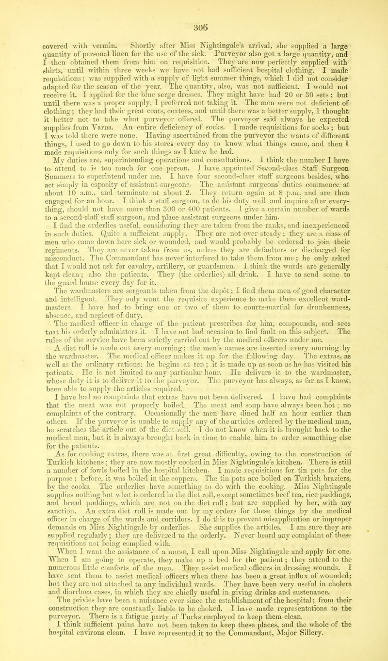 covered with vermin. Shortly after Miss Nightingale's arrival, she supplied a large quantity of personal linen for the use of the sick. Purveyor also got a large quantity, and I then obtained them from him on requisition. They are now perfectly supplied with shirts, until within three weeks we have not had sufficient hospital clothing. I made requisitions; was supplied with a supply of light summer things, which I did not consider adapted for the season of the year. The quantity, also, was not sufficient. I would not receive it. I applied for the blue serge dresses. They might have had 20 or 30 sets ; but until there was a proper supply, I preferred not taking it. The men were not deficient of clothing; they had their great coats, coatees, and until there was a better supply, I thought it better not to take what purveyor offered. The purveyor said always he expected supplies from Varna. An entire deficiency of socks. 1 made requisitions for socks; but I was told there were none. Having ascertained from the purveyor the Avants of different things, I used to go doAvn to his stores every day to know what things came, and then I made requisitions only for such things as I knew he had. My duties are, superintending operations and consultations. I think the number I have to attend to is too much for one person. 1 have appointed Seeond-class Staff Surgeon Summers to superintend under me. I have four second-class staff surgeons besides, who act simply in capacity of assistant surgeons. The assistant surgeons' duties commence at about 10 a.m., and terminate at about 2. They return again at 8 p.m., and are then engaged for an hour. I think a staff surgeon, to do his duty well and inquire after every- thing, should not have more than 300 or 400 patients. I give a certain ntimber of wards to a second-claff staff surgeon, and place assistant surgeons under him. I find the orderlies useful, considering they are taken from the ranks, and inexperienced in such duties. Quite a sufficient supply. They are not over steady: they are a class of men who came down here sick or wounded, and would probably be ordered to join their regiments. They are never taken from us, unless they are defaulters or discharged for misconductc The Commandant has never interfered to take them from me ; he only asked that I would not ask for cavalry, artillery, or guardsmen. I think the Avards are generally kept clean; also the patients. They (the orderlies) all drink. I have to send some to the guard house every day for it. The wardmasters are sergeants taken from the depot; I find them men of good character and intelligent. They only want the requisite experience to make them excellent ward- masters. I have had to bring one or two of them to courts-martial for drujikenness, absence, and neglect of duty. The medical officer in charge of the patient prescribes for him, compounds, and sees tiiat his orderly administers it. I have not had occasion to find fault on this subject. The rules of the service have been strictly carried out by the medical officers under me. A diet roll is made out every morning; the men's names are inserted every morning by the wardmaster. The medical officer makes it iip for the folloAving day. The extras, as well as the ordinary rations; he begins at ten ; it is made up as soon as he has visited his patients. He is not limited to any particular hour. He delivers it to the Avardmaster, whose duty it is to deliver it to the purveyoi'. The purveyor has always, as far as I know, been able to supply the articles required. I have had no complaints that extras haA^e not been delivered. I have had complaints that the meat was not properly boiled. The meat and soup have always been hot ; no complaints of the contrary. Occasionally the men have dined half an hour earlier than others. If the purveyor is iinable to supply any of the articles ordered by the medical man, he scratches the article out of the diet roll. I do not know Avhen it is brought back to the medical man, but it is always brought back in time to enable him to order something else for the patients. As for cooking extras, there Avas at first great difficulty, owing to the construction of Turkish kitchens ; they are noAV mostly cooked in Miss Nightingale's kitchen. There is still a number of foAvls boiled in the hospital kitchen. I made requisitions for tin jwts for the purpose ; before, it Avas boiled in the coppers. The tin pots are boiled on Tux'kish braziers, by the cooks. The orderlies have something to do with the cooking. Miss Nightingale supplies nothing but what is ordered in the diet roll, except sometimes beef tea, rice puddings, and bread puddings, Avhich are not on the diet roll; btit are supplied by her, Avith my sanction. An extra diet roll is made out by my orders for these things by the medical officer in charge of the Avards and corridors. I do this to prevent misapplication or improper demands on Miss Nightingale by orderlies. She supplies the articles. I am sure they are supplied regularly; they are delivered to the orderly. Never heard any complaint of these requisitions not being complied Avith. When I Avant the assistance of a nurse, I call upon Miss Nightingale and apply for one. When I am going to operate, they make up a bed for the patient; they attend to the numerous little comforts of the men. They assist medical officers in dressing wounds. I have sent them to assist medical officers Avhen there has been a great influx of Avounded; but they are not attached to any individual wards. They have been very useful in cholera and diarrhcea cases, in Avhich they arc chiefly useful in giving drinks and sustenance. The i^rivies have been a nuisance ever since the establishment of the hospital; from their construction they are constantly liable to be choked. I have made representations to the purveyor. There is a fatigue party of Turks employed to keep them clean. I think sufficient pains have not been taken to keep these places, and the whole of the hospital environs clean. I have represented it to the Commandant, Major Sillery.