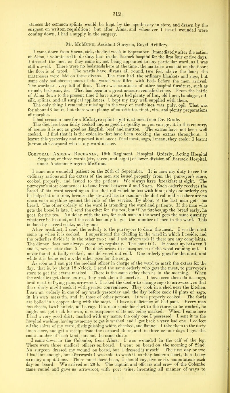 stances the common splints would be kept by the apothecary in store, and drawn by the surgeon on written requisition; but after Alma, and Avhenever I heard wounded were coming down, I had a supply in the surgery. Mr. McMuNN, Assistant Surgeon, Royal Artillery. I came down from Varna, sick, the first week in September. Immediately after the action of Alma, I volunteered to do duty here in the Barrack hospital for the first four or five days. I dressed the men as they came in, not being appointed to any particular ward, as I was still unwell. There were no bedsteads here at the time; the mattress was laid on the floor; the floor is of wood. The wards have divans all round, two feet above the floor ; the mattresses were laid on these divans. The men had the ordinary blankets and rugs, but some only had sheets; most of the wards were filled with beds before the men arrived. The Avards are very full of fleas. There was scantiness of other hospital furniture, such as urinals, bed-pans, &c. That has been in a great measure remedied since. From the battle of Alma down to the present time I have always had plenty of lint, old linen, bandages, oil- silk, splints, and all surgical appliances. .1 kept my tray well supplied with them. The only thing I remember missing in the way of medicines, was pulv. opii. That was for about 48 hours, but there were plenty of substitutes, tinct., vin., and plenty preparations of morphia. I had occasion once for a Mclntyre splint—got it at once from Dr. Eeade. The diet has been fairly cooked and as good in quality as you can get it in this country, of course it is not as good as English beef and mutton. The extras have not been well cooked. I find that it is the orderlies that have been cooking the extras throughout. I learnt this yesterday and reported it at once; fried meat, sago, I mean, they cook; I learnt it from th e corporal Avho is my ward-master. Corporal Andrew Buchanan, 19th Regiment. Hospital Orderly, Acting Hospital Sergeant, of three wards (six, seven, and eight) of lower division of Barrack Hospital, under Assistant-Surgeon McMunn. I came as a wounded patient on the 26th of September. It is now my duty to see the ordinary rations and the extras of the men are issued properly from the purveyor's store, cooked properly, and issued to the patients. We always have breakfast at eight. The purveyor's store commences to issue bread between 5 and 6 a.m. Each orderly receives the bread of his ward according to the diet roll which he has Avith him ; only one orderly can be helped at one time, because the steward has to examine the diet roll and see there are no erasures or anything against the rule of the service. By about 8 the last man gets his bread. The other orderly of the ward is attending the ward and patients. If the man who gets the bread is late, I send the other for the tea, but if he fetches^up the bread early, he goes for the tea. No delay with the tea, for each man in the ward gets the same quantity whatever be his diet, and the cook has only to get the number of men in the ward. This is done by several cooks, not by one. After breakfast, I send the orderly to the pm-veyors to draw the meat. I see the meat come up when it is cooked. I superintend the dividing in the ward in which I reside, and the orderlies divide it in the other two ; and I ask afterwards if there are any complaints. The dinner does not always come up regularly. The hour is 1. It comes up between 1 and 2, never later than 2. The delay arises in consequence of the wood running out. I never found it badly cooked, nor delivered out cold. One orderly goes for the meat, and while it is being cut vip, the other goes for the soup. As soon as I can get the medical oflicer in charge of the ward to mark the extras for the day, that is, by about 12 o'clock, I send the same orderly Avho gets the meat, to purveyor's store to get the extras marked. There is the same delay then as in the morning. When the orderlies get those extras, they cook them themselves. I have seen them do it—sago, broil meat in frying pans, arrowroot. I asked the doctor to change sago to arrowroot, so that the orderly might cook it with greater convenience. They cook in a shed near the kitchen. I saw an orderly in one of my wards yesterday and the day before cook 13 pints of sago, in his own mess tin, and in those of other persons. It was properly cooked. The fowls are boiled in a copper along with the meat. I have a deficiency of bed pans. Every man has sheets, two blankets, and a rug. If a man sends his shirt to the stores to be washed, he might not get back his own, in consequence of its not being marked. When I came here I had a very good shirt, marked with my name, the only one I possessed. I sent it to the hospital washing, having no money to get it washed, and i got back a very bad one. I collect all the shirts of my ward, distinguishing white, checked, and flannel. I take them to the dirty linen store, and get a receipt from the corporal there, and in three or four days I get the same number of each kind, but not the same shirts. I came down in the Colombo, from Alma. I was wounded in the calf of the leg. There were three medical officers on board. I went on board on the morning of 22nd. No surgeon dressed my wound on board, but I dressed it myself The first day or two I had lint enough, but afterwards I was told to wash it, as they had run short, there being so many amputations. There must have been, I should say, five or six amputations each day on board. We arrived on 26th. The captain and officers and crew of the Colombo came round and gave us arrowroot, with port wine, inventing all manner of ways to