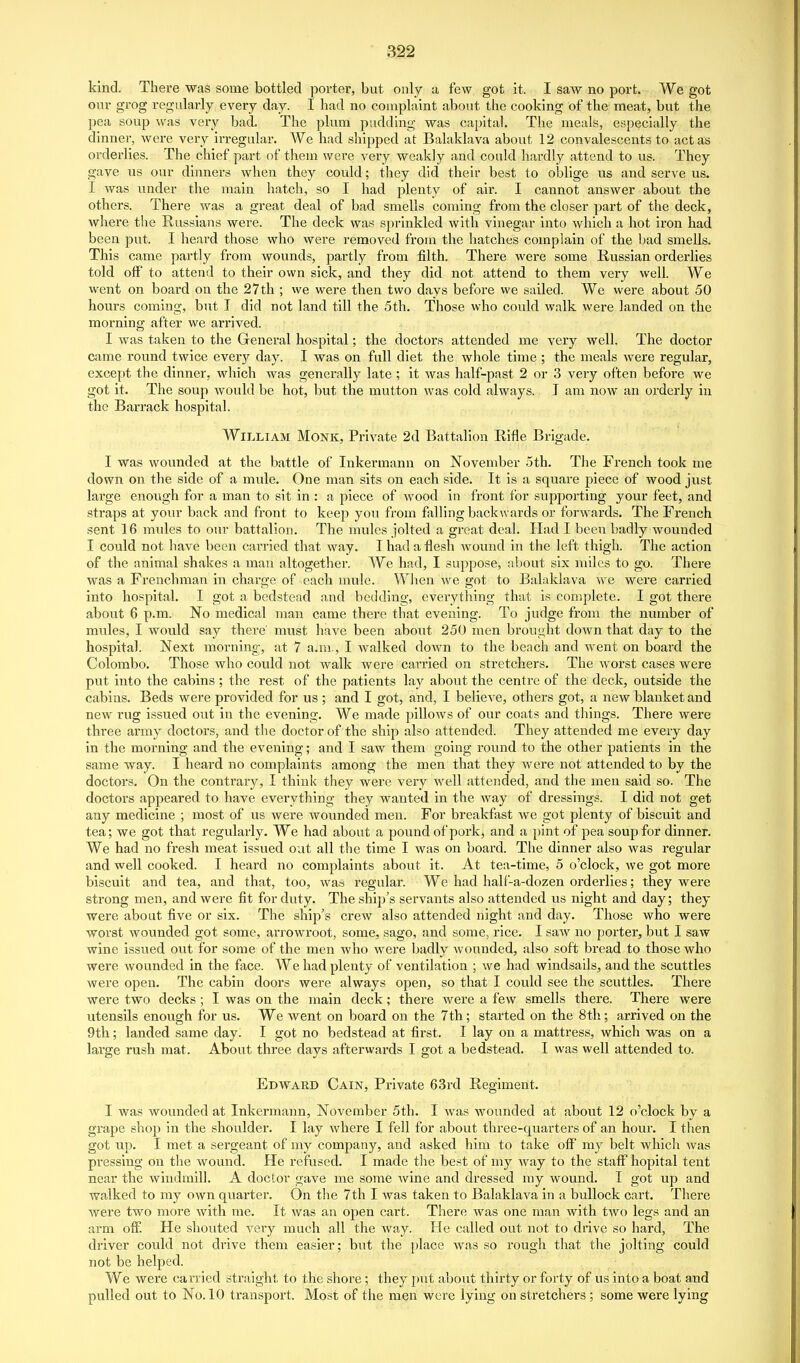 kind. There was some bottled porter, but only a few got it. I saw no port. We got onr grog regularly every day. I had no complaint about the cooking of the meat, but the pea soup was very bad. The plum pudding was capital. The meals, especially the dinner, were very irregular. We had shipped at Balaklava about 12 convalescents to act as orderlies. The chief part of them were very weakly and could hardly attend to us. They gave us our dinners when they could; they did their best to oblige us and serve us. I was under the main hatch, so I had plenty of air. I cannot answer about the others. There was a great deal of bad smells coming from the closer part of the deck, where the Russians were. The deck was sprinkled with vinegar into which a hot iron had been put. I heard those who were removed froui the hatches complain of the bad smells. This came partly from wounds, partly from filth. There were some Russian orderlies told off to attend to their own sick, and they did not attend to them very well. We went on board on the 27th ; we were then two days before we sailed. We were about 50 hours coming, but I did not land till the 5th. Those who could walk were landed on the morning after we arrived. I was taken to the General hospital; the doctors attended me very well. The doctor came round twice ever}^ day. I was on full diet the whole time ; the meals were regular, except the dinner, which was generally late; it was half-past 2 or 3 very often before we got it. The soup would be hot, but the mutton was cold always. J am now an orderly in the Barrack hospital. William Monk, Private 2d Battalion Rifle Brigade. I was woimded at the battle of Inkermann on November 5th. The French took me down on the side of a mule. One man sits on each side. It is a square piece of wood just large enough for a man to sit in : a piece of wood in front for supporting your feet, and straps at your back and front to keep you from falling backwards or forwards. The French sent 16 mules to our battalion. The mules jolted a great deal. Had I been badly wounded I could not have been carried that way. I had a flesh wound in the left thigh. The action of the animal shakes a man altogether. We had, I supj^ose, about six miles to go. There was a Frenchman in charge of each mule. When we got to Balaklava we were carried into hospital. I got a bedstead and bedding, everything that is complete. I got there about 6 p.m. No medical man came there that evening. To judge from the number of mules, I would say there' must have been about 250 men brought down that day to the hospital. Next morning, at 7 a.m., I walked down to the beach and went on boai'd the Colombo. Those who could not walk were carried on stretchers. The worst cases were put into the cabins; the rest of the patients lay about the centre of the deck, outside the cabins. Beds were provided for us ; and I got, and, I believe, others got, a new blanket and new rug issued out in the evening. We made pillows of our coats and things. There were three army doctors, and the doctor of the ship also attended. They attended me every day in the morning and the evening; and I saw them going round to the other patients in the same way. I heard no complaints among the men that they were not attended to by the doctors. On the contrary, I think they were very well attended, and the men said so. The doctors appeared to have everything they wanted in the way of dressings. I did not get any medicine ; most of us were wounded men. For breakfast we got plenty of biscuit and tea; we got that regularly. We had about a pound of pork, and a pint of pea soup for dinner. We had no fresh meat issued out all the time I was on board. The dinner also was regular and well cooked. I heard no complaints about it. At tea-time, 5 o'clock, we got more biscuit and tea, and that, too, was regular. We had half-a-dozen orderlies; they were strong men, and were fit for duty. The ship's servants also attended us night and day; they were about five or six. The ship's crew also attended night and day. Those who were worst wounded got some, arrowroot, some, sago, and some, rice. I saw no porter, but I saw wine Issued out for some of the men who were badly wounded, also soft bread to those who were wounded in the face. We had plenty of ventilation ; we had wlndsails, and the scuttles were open. The cabin doors were always open, so that I could see the scuttles. There were two decks ; I was on the main deck; there were a few smells there. There were utensils enough for us. We went on board on the 7 th; started on the 8th; arrived on the 9th; landed same day. I got no bedstead at first. I lay on a mattress, which was on a large rush mat. About three days afterwards I got a bedstead. I was well attended to. Edward Cain, Private 63rd Regiment. I was wounded at Inkermann, November 5th. I was wounded at about 12 o'clock by a grape shop in the shoulder. I lay where I fell for about three-quarters of an hour. I then got up. I met a sergeant of my company, and asked him to take off my belt which Avas pressing on the wound. He refused. I made the best of my way to the staff hopltal tent near the windmill. A doctor gave me some wine and dressed my wound. I got up and walked to my own quarter. On the 7th I was taken to Balaklava in a bullock cart. There were two more with me. It was an open cart. There was one man with two legs and an arm off. He shouted very much all the Avay. He called out not to drive so hard, The driver could not drive them easier; but the place was so rough that the jolting could not be helped. We were carried straight to the shore; they jnit about thirty or forty of us into a boat and pulled out to No. 10 transport. Most of the men were lying on stretchers ; some were lying