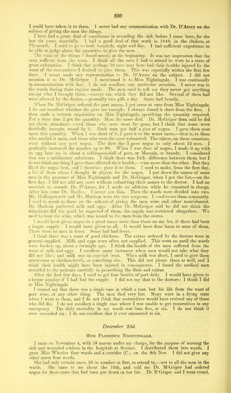 I could have taken it to them. I never had any communication with Dr. D'Arcey on the subject of giving the men the things. I have had a great deal of experience in attending the sick before I came here, for the last six 3^ears especially. I had a good deal of that work in 1849, in the cholera, at Plymouth. I used to go to both liospitals, night and day. I had sufficient experience to be able to judge about the quantities to give the men. The Avant of the things 1 found mostly at the beginning. It was my impression that the men suffered from the want. I think all the men I had to attend to were in a state of great exhaustion. I think that perhaps 50 men may have had their healths injured bv the want of the restoratives I desired to give them. This was especially within the first few days. I never made any representation to Dr. D'Arcey on the subject. I did not mention it to Dr. McGrigor. I mentioned it to Miss Nightingale. I was continually in communication with her. I do not recollect any particular occasion. I never was in the wards during their regular meals. The men used to tell me they never got anything except what I brought them,—except tea, which they did not like. Several of them had wine allowed by the doctor,—generally two gills a day. Some had brandy. When Dr. McGrrigor ordered the port negus, I got some at once from Miss Nightingale. I do not recollect whether she gave me enough; I always found it short from the first. I then made a written requisition on Miss Nightingale, specifying the quantity required. For a short time I got the quantity. Most the cases died. Dr. McGrigor then said he did not think stimulants saved those who were most far gone, but I think that some were decidedly brought round by it. Each man got half a pint of negus. I gave them near upon that quantity. When I was short of it, I gave it to the worst cases,—that is, to those who needed it most, and those who were the most exhausted. The others, on those occasions, went without any port negus. The first day I gave negus to only about 12 men. I gradually increased the number up to 80. When I was short of negus, I made it up with an egg beat up in about a tablespoon-full of port, or Marsala, or brandy. I considered that was a satisfactory substitute. I think there was little difference between them, but I do not think anything I gave them affected their health,—wine more than the other. But they liked the negus best, and I therefore gave it to them. I used to make, from the first day, a list of those whom I thought fit objects for the negus. I put down the names of some men in the presence of Miss Nightingale and Dr. McGrigox*, when I got the list,—on the first day. I did not add any more without submitting their names to the doctor. I had no occasion to consult Dr, D'Arcey, for I made no addition while he remained in charge. After him came Dr. Maclise. I never saw him. Then the wards were divided into two. Mr. HoUingsworth and Mr. Maclean were the two surgeons. I used to see them constantly. I used to speak to them on the subject of giving the men wine and other nourishment. Dr. Maclean preferred milk and eggs. After Dr. McGrigor said he did not think the stimulants did the good he expected of them, the supply was restricted altogether. We used to heat the wine, Avhich was issued to the men from the stores. I would have given negus to a great many more than those on my list, if there had been a larger supply. I would have given to all. It would have done harm to none of them- There were no men in fever. Some had had fever. I think there was a want of good chickens. The extras ordered by the doctors were in general supplied. Milk and eggs were often not supplied. This went on until the wards were broken up, about a fortnight ago. I think the health of the men suffered from the want of milk and eggs. I recollect many instances when men would not take what they did not like; and milk was an especial treat. When milk was short, I used to give them arrow-root or chicken-broth, or something else. This did not please them as well, and 1 think their health might have been injured in consequence. I found the medical men attended to the patients carefully in prescribing the diets and extras. After the first few days, I used to get four bottles of port daily. I would have given to a larger number if I had had the supply. I did not say that to the doctors; I think I did to Miss Nightingale. I cannot say that there was a single case in which a man lost his life from the want of port wine, or any other thing. The men died very fast. Many were in a dying state when I went to them, and I do not think that restoratives would have revived any of those who did die. I do not recollect a single ease where I was unable to get restoratives in any emergency. The daily mortality in my wards was four, five, or six. I do not think it ever exceeded six ; I do not recollect that it ever amounted to six. December 2Sd. Miss Florence Nightingale. I came on November 4, with 38 nurses under my charge, for the purpose of nursing the sick and wounded soldiers in the hospitals at Scutari. I distributed them into wards. I gave Miss Wheeler four wards and a corridor (C.) on the 8th Nov. I did not give any other nurse four wards. She had only certain cases, 26 in number at first, to attend to,—not to all the men in the wards. She came to me about the 10th, and told me Dr. M'Grigor had ordered negus for those cases that had been put down on her list. Dr. M'Grigor and I went round.