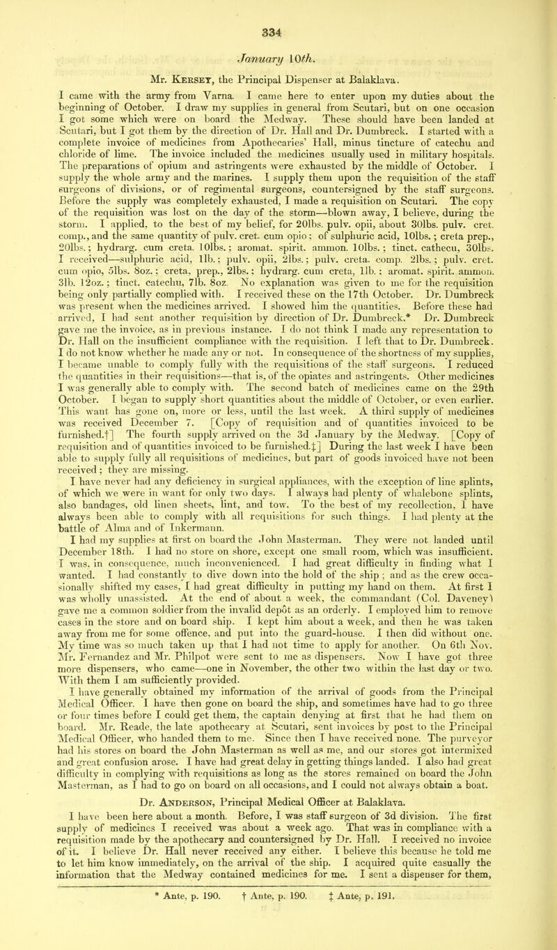 January \Qth. Mr. Keeset, the Principal Dispenser at Balaklava. I came with the army from Varna. I came here to enter upon my duties about the beginning of October. I draw my supplies in general from Scutari, but on one occasion I got some which were on board the Medway. These should have been landed at Scutari, but I got them by the direction of Dr. Hall and Dr. Dumbreck. I started with a complete invoice of medicines from Apothecaries' Hall, minus tincture of catechu and chloride of lime. The invoice included the medicines usually used in military hospitals. The ]3reparations of opium and astringents were exhausted by the middle of October. I supply the whole army and the marines. I supply them upon the requisition of the staff surgeons of divisions, or of regimental surgeons, countersigned by the staff surgeons. Before the supply was completely exhausted, I made a requisition on Scutari. The copy of the requisition was lost on the day of the storm—blown away, I believe, during the storm. I applied, to the best of my belief, for 20lbs. pulv. opii, about 30lbs. pulv. cret. comp., and the same quantity of pulv. cret. cum opio; of sulphuric acid, lOlbs.; creta prep., 20lbs.; hydrarg. cum creta. lOlbs.; aromat. spirit, ammon. lOlbs.; tinct. cathecu, 30lbs. I received—sulphuric acid, lib.: pulv. opii, 2lbs.; pulv. creta. comp. 2lbs.; pulv. cret. cum opio, 5lbs. 8oz.; creta, prep., 2lbs.; hydrarg. cum creta, lib. : aromat. spirit, ammou. 31b. 12oz.; tinct. catechu, 71b. 8oz. No explanation was given to me for the requisition being only partially complied with. I received these on the 17th October. Dr. Dumbreck was present when the medicines arrived. I showed him the quantities. Before these had arrived, I had sent another requisition by direction of Dr. Dumbreck.* Dr. Dumbreck gave me the invoice, as in previous instance. I do not think I made any representation to Dr. Hall on the insufficient compliance with the requisition. I left that to Dr. Dumbreck. I do not know whether he made any or not. In consequence of the shortness of my supplies, I became unable to comply fully Avith the requisitions of the staff surgeons. I reduced the quantities in their requisitions—that is, of the opiates and astringents. Other medicines I was generally able to comply with. The second batch of medicines came on the 29th October. I began to supply short quantities about the middle of October, or even earlier. This want has gone on, more or less, until the last week. A third supply of medicines was received December 7. [Copy of requisition and of quantities invoiced to be furnished.f] The fourth supply arrived on the 3d January by the Medway. [Copy of requisition and of quantities invoiced to be furnished. J] During the last week I have been able to supply fully all requisitions of medicines, but part of goods invoiced have not been received ; they are missing. I have never had any deficiency in surgical appliances, with the exception of line splints, of which we were in want for only two days. I always had plenty of whalebone splints, also bandages, old linen sheets, lint, and tow. To the best of my recollection, 1 have always been able to comply with all requisitions for such things. I had plenty at the battle of Alma and of Inkermaun. I had my supplies at first on board the John Masterman. They were not landed until December 18th. I had no store on shore, except one small room, which was insufficient. I was. in consequence, much inconvenienced. I had great difficulty in finding what I wanted. I had constantly to dive down into the hold of the ship ; and as the crew occa- sionally shifted my cases, I had great difficulty in putting my hand on them. At first I was wholly unassisted. At the end of about a week, the commandant (Col. Daveney) gave me a common soldier from the invalid depot as an orderly. I employed him to remove cases in the store and on board ship. I kept him about a week, and then he was taken away from me for some offence, and put into the guard-house. I then did without one. My time was so much taken up that I had not time to apply for another. On 6th Nov. Mr. Fernandez and Mr. Philpot were sent to me as dispensers. Now I have got three more dispensers, who came—one in November, the other two within the last day or two. With them I am sufficiently provided. I have generally obtained my information of the arrival of goods from the Principal Medical Officer. I have then gone on board the ship, and sometimes have had to go three or four times before I could get them, the captain denying at first that he had them on board. Mr. Reade, the late apothecary at Scutari, sent invoices by post to the Principal Medical Officer, who handed them to me. Since then I have received none. The purveyor had his stores on board the John Masterman as well as me, and our stores got intermixed and great confusion arose. I have had great delay in getting things landed. I also had great difficulty in complying with requisitions as long as the stores remained on board the John Masterman, as I had to go on board on all occasions, and I could not always obtain a boat. Dr. Anderson, Principal Medical Officer at Balaklava. I have been here about a month. Before, I was staff surgeon of 3d division. The first supply of medicines I received was about a week ago. That was in compliance with a requisition made by the apothecary and countersigned by Dr. Hall. I received no Invoice of it. I believe Dr. Hall never received any either. I believe this because he told me to let him know immediately, on the arrival of the ship. I acquired quite casually the information that the Medway contained medicines for me. I sent a dispenser for them. * Ante, p. 190. \ Ante, p. 190. | Ante, p. 191.