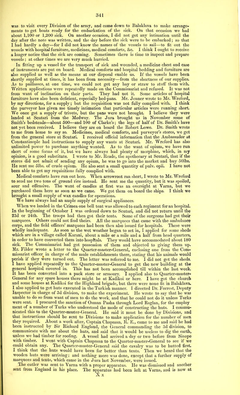 was to visit every Division of the army, and come down to Balaklava to make arrange- ments to get boats ready for the embarkation of the sick. On that occasion we had about 1,100 or 1,200 sick. On another occasion, I did not get any intimation until the day after the note was written, and the day before the sick were to be embarked; so that I had hardly a day—for I did not know the names of the vessels to sail—to fit out the vessels with hospital furniture, medicines, medical comforts, &c. I think I ought to receive a longer notice that the sick are coming. Sometimes there is time to inspect and prepare vessels ; at other times we are very much hurried. In fitting up a vessel for the transport of sick and wounded, a medicine chest and case of instruments are put on board. Medical comforts and hospital bedding and furniture are also supplied as well as the means at our disposal enable us. If the vessels have been shortly supplied at times, it has been from necessity—from the shortness of our supplies. As to paillasses, at one time, we could not get any hay or straw to stuff them with. Written applications were repeatedly made on the Commissariat and refused. It was not from want of inclination on their parts. They had not it. Some articles of hospital furniture have also been deficient, especially bed-pans. Mr. Jenner wrote to Mr. Wreford, by my directions, for a supply; but the requisition was not fully complied with. I think the purveyor has given me timely intimation that particular articles were running short. We once got a supply of trivets, but the pans were not brought. I believe they were landed at Scutari from the Medway. The Jura brought us in November some of Smith's bedsteads—about 500—and 100 of Clarke's; the legs of half of Dr. Smith's have not yet been received. I believe they are on board the Robert Lowe. Dr. Smith wrote to me from home to say so. Medicines, medical comforts, and purveyor's stores, we get from the general store at Scutari. I received ofiicial information that the Ambassador at Constantinople had instructions to supply any wants at Scutari. Mr. Wreford has also unlimited power to purchase anything wanted. As to the want of opium, we have run short of some forms of it, but we have always had plenty of morphine, which, in my opinion, is a good substitute. I wrote to Mr. Reade, the apothecary at Scutari, that if the stores did not admit of sending any opium, he was to go into the market and buy 50lbs. He sent me 51bs. of crude opium. He also sent a small quantity of pulv. opii. I have not been able to get my requisitions fully complied with. Medical comforts have run out here. When arrowroot ran short, I wrote to Mr. Wreford to send me two tons of ground rice instead. He sent me the quantity, but it was spoiled, sour and offensive. The want of candles at first was an oversight at Varna, but we purchased them here as soon as we came. We got them on board the ships. I think we brought a smaU supply of wax candles for operations. We have always had an ample supply of surgical appliances. When we landed in the Crimea one bell tent was allowed to each regiment for an hospital. In the beginning of October I was ordered down to Scutari, and did not return until the 23d or 24th. The troops had then got their tents. Some of the surgeons had got their marquees. Others could not find theirs. All the marquees that came with the ambulance corps, and the field officers' marquees had been then also issued for hospitals. These were wholly inadequate. As soon as the wet weather began to set in, I applied for some sheds which are in a village called Karani, about a mile or a mile and a half from head quarters, in order to have converted them into hospitals. They would have accommodated about 180 sick. The Commissariat had got possession of them and objected to giving them up. Mr. Filder wrote a letter to the Quarter-master-General, enclosing one from the Com- missariat officer in charge of the mule establishments there, stating that his animals would perish if they were turned out. The letter was referred to me. I did not get the sheds. I have applied repeatedly to the Quarter-master-General to get the new building at the general hospital covered in. This has not been accomplished till within the last week. It has been converted into a pack store or armoury. I applied also to Quarter-master- General for any spare houses there might be at Kadikoi or here. I have got the church and some houses at Kadikoi for the Highland brigade, but there were none fit in Balaklava. I also applied to get huts executed in the Turkish mannei-. I directed Dr. Forrest, Deputy Inspector in charge of 3d division, to make the experiment. He wrote to say that he was unable to do so from want of men to do the work, and that he could not do it unless Turks were sent. I procured the sanction of Osraan Pasha through Lord Raglan, for the employ ment of a number of Turks who understood the mode of constructing the huts. I commu- nicated this to the Quarter-master-General. He said it must be done by Divisions, and that instructions should be sent to Divisions to make application for the number of men they required. About a week after. Captain Chapman, R. E., came to me and said he had been instructed by Sir Richard England, the General commanding the 3d division, to communicate with me about the huts, and said that it would be useless to dig the earth, unless we had timber for roofing. A vessel had arrived a day or two before from Sinope with timber. I went with Captain Chapman to the Quarter-master-General to see if we could obtain any. The Quarter-master-General said the cavalry was to be hutted first. I think that the huts would have been far better than tents. Then we heard that the wooden huts were arriving; and nothing more was done, except that a further supply of marquees and tents, which came in the Jura last November, were issued. The cutler was sent to Varna with a proper apparatus. He was dismissed and another sent from England in his place. The apparatus had been left at Varna, and is now at Xx