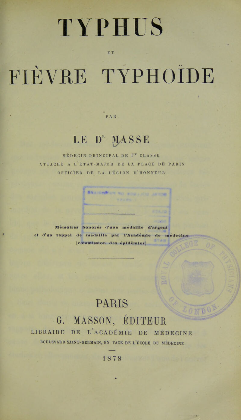 ET FIÈVRE TYPHOÏDE » PAU LE D ^ASSE MÉDECIN PRINCIPAL DE 1'° CLASSE ATTACHÉ A L'ÉTAT-MAJOR DE LA PLACE DE PARIS OFFICIER DE LA LÉGION I)'HONNEUR Mémoires honorés d'une médaille d'argent et d'un rappel de médaille par l'Académie de médecine (commission des épidémies) PARIS G. MASSON, ÉDITEUR LIBRAIRE DE l/aCADÉMIE DE MÉDECINE BOULEVARD SAINT-GERMAIN, EN FACE DE L'ÉCOLE DE MÉDECINE 18 7 8