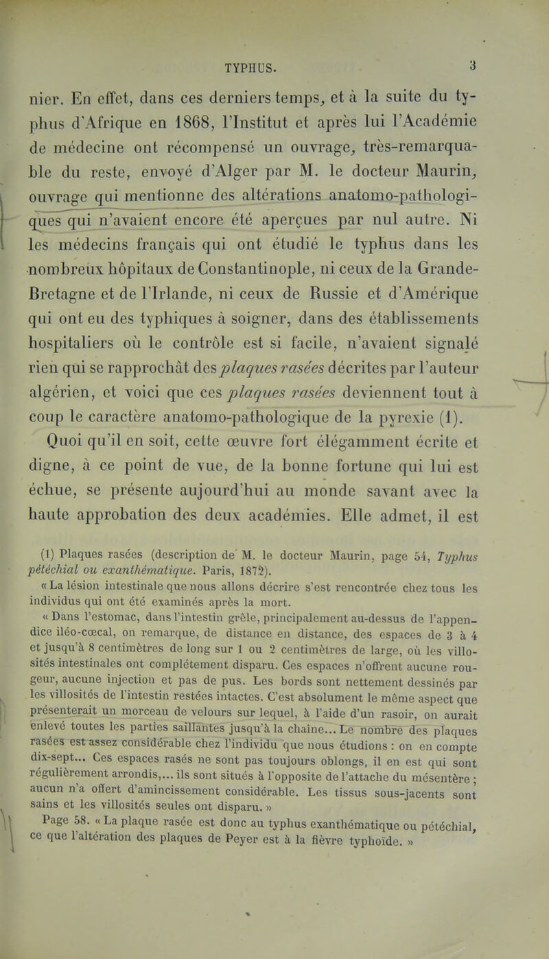 nier. En effet, dans ces derniers temps, et à la suite du ty- phus d'Afrique en 1868, l'Institut et après lui l'Académie de médecine ont récompensé un ouvrage, très-remarqua- ble du reste, envoyé d'Alger par M. le docteur Maurin, ouvrage qui mentionne des altérations anatomo-pathologi- quos qui n'avaient encore été aperçues par nul autre. Ni les médecins français qui ont étudié le typhus dans les •nombreux hôpitaux de Constantinople, ni ceux de la Grande- Bretagne et de l'Irlande, ni ceux de Russie et d'Amérique qui ont eu des typhiques à soigner, dans des établissements hospitaliers où le contrôle est si facile, n'avaient signalé rien qui se rapprochât des plaques rasées décrites par l'auteur algérien, et voici que ces plaques rasées deviennent tout à coup le caractère anatomo-pathologique de la pyrexie (1). Quoi qu'il en soit, cette œuvre fort élégamment écrite et digne, à ce point de vue, de la bonne fortune qui lui est échue, se présente aujourd'hui au monde savant avec la haute approbation des deux académies. Elle admet, il est (1) Plaques rasées (description de' M. le docteur Maurin, page 54, Typhus pétéchial ou exanthèmatique. Paris, 1872). « La lésion intestinale que nous allons décrire s'est rencontrée chez tous les individus qui ont été examinés après la mort. «Dans l'estomac, dans l'intestin grêle, principalement au-dessus de l'appen- dice iléo-cœcal, on remarque, de distance en distance, des espaces de 3 à 4 et jusqu'à 8 centimètres de long sur 1 ou 2 centimètres de large, où les villo- sités intestinales ont complètement disparu. Ces espaces n'offrent aucune rou- geur, aucune injection et pas de pus. Les bords sont nettement dessinés par les villosités de l'intestin restées intactes. C'est absolument le même aspect que présenterait un morceau de velours sur lequel, à l'aide d'un rasoir, on aurait enlevé toutes les parties saillantes jusqu'à la chaîne... Le nombre des plaques rasées est assez considérable chez l'individu que nous étudions : on en compte dix-sept... Ces espaces rasés ne sont pas toujours oblongs, il en est qui sont régulièrement arrondis,... ils sont situés à l'opposite de l'attache du mésentère ; aucun n'a offert d'amincissement considérable. Les tissus sous-jacents sont sains et les villosités seules ont disparu. » Page 58. « La plaque rasée est donc au typhus exanthèmatique ou pétéchial, ce que l'altération des plaques de Peyer est à la fièvre typhoïde. ..