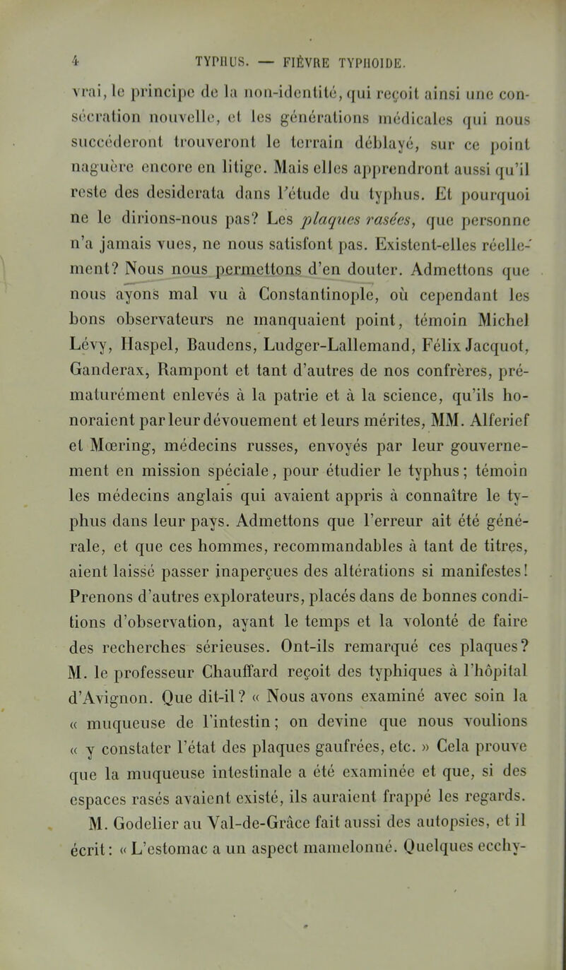 vrai, le principe de la non-identité, qui reçoit ainsi une con- sécration nouvelle, et les générations médicales qui nous succéderont trouveront le terrain déblayé, sur ce point naguère encore en litige. Mais elles apprendront aussi qu'il reste des desiderata dans l'étude du typhus. Et pourquoi ne le dirions-nous pas? Les plaques rasées, que personne n'a jamais vues, ne nous satisfont pas. Existent-elles réelle- ment? Nous nous permettons d'en douter. Admettons que nous ayons mal vu à Constantinople, où cependant les bons observateurs ne manquaient point, témoin Michel Lévy, Haspel, Baudens, Ludger-Lallemand, Félix Jacquot, Ganderax, Rampont et tant d'autres de nos confrères, pré- maturément enlevés à la patrie et à la science, qu'ils ho- noraient par leur dévouement et leurs mérites, MM. Alferief et Mœring, médecins russes, envoyés par leur gouverne- ment en mission spéciale, pour étudier le typhus ; témoin les médecins anglais qui avaient appris à connaître le ty- phus dans leur pays. Admettons que l'erreur ait été géné- rale, et que ces hommes, recommandables à tant de titres, aient laissé passer inaperçues des altérations si manifestes! Prenons d'autres explorateurs, placés dans de bonnes condi- tions d'observation, ayant le temps et la volonté de faire des recherches sérieuses. Ont-ils remarqué ces plaques? M. le professeur Chauffard reçoit des typhiques à l'hôpital d'Avignon. Que dit-il? « Nous avons examiné avec soin la « muqueuse de l'intestin; on devine que nous voulions « y constater l'état des plaques gaufrées, etc. » Cela prouve que la muqueuse intestinale a été examinée et que, si des espaces rasés avaient existé, ils auraient frappé les regards. M. Godelier au Val-de-Grâce fait aussi des autopsies, et il écrit: « L'estomac a un aspect mamelonné. Quelques ecchy-