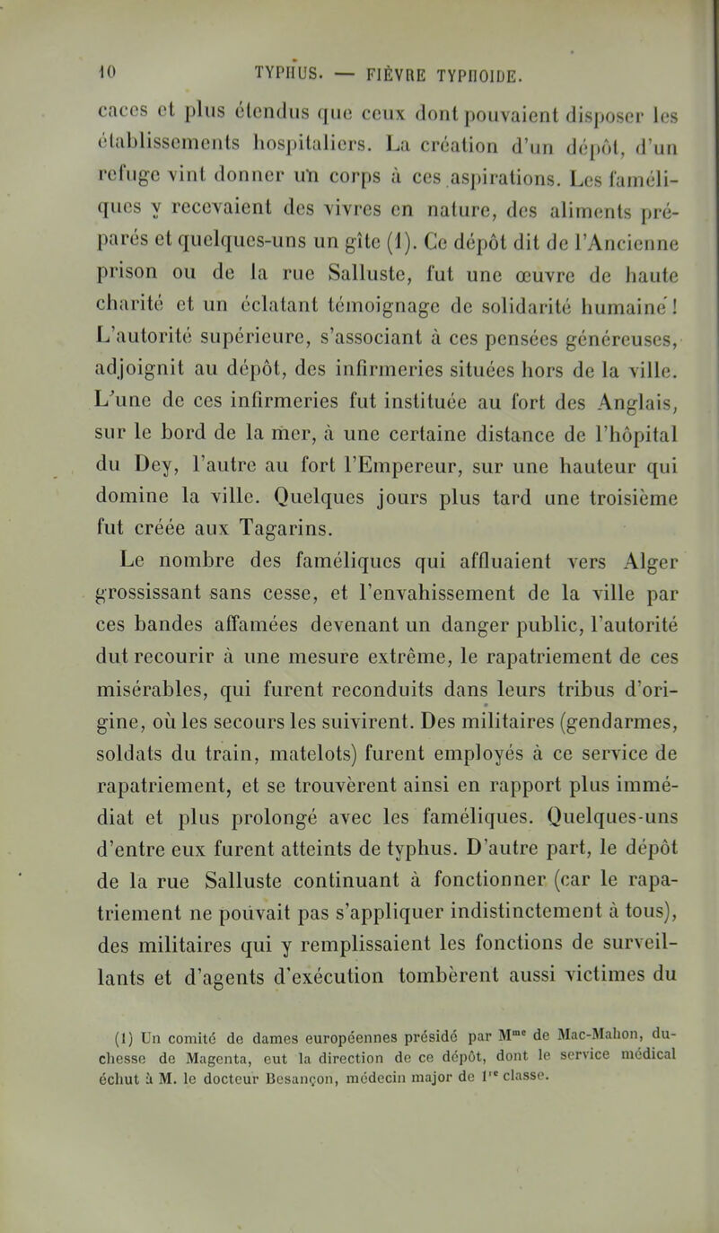 caces et plus étendus que ceux dont pouvaient disposer les établissements hospitaliers. La création d'un dépôt, d'un refuge vint donner un corps à ces aspirations. Les faméli- ques y recevaient des vivres en nature, des aliments pré- parés et quelques-uns un gîte (1). Ce dépôt dit de l'Ancienne prison ou de la rue Sallustc, fut une œuvre de haute charité et un éclatant témoignage de solidarité humaine'] L'autorité supérieure, s'associant à ces pensées généreuses, adjoignit au dépôt, des infirmeries situées hors de la ville. L'une de ces infirmeries fut instituée au fort «les Anglais sur le bord de la mer, à une certaine distance de l'hôpital du Dey, l'autre au fort l'Empereur, sur une hauteur qui domine la ville. Quelques jours plus tard une troisième fut créée aux Tagarins. Le nombre des faméliques qui affluaient vers Alger grossissant sans cesse, et l'envahissement de la ville par ces bandes affamées devenant un danger public, l'autorité dut recourir à une mesure extrême, le rapatriement de ces misérables, qui furent reconduits dans leurs tribus d'ori- gine, où les secours les suivirent. Des militaires (gendarmes, soldats du train, matelots) furent employés à ce service de rapatriement, et se trouvèrent ainsi en rapport plus immé- diat et plus prolongé avec les faméliques. Quelques-uns d'entre eux furent atteints de typhus. D'autre part, le dépôt de la rue Salluste continuant à fonctionner (car le rapa- triement ne pouvait pas s'appliquer indistinctement à tous), des militaires qui y remplissaient les fonctions de surveil- lants et d'agents d'exécution tombèrent aussi victimes du (1) Un comité de dames européennes présidé par Mmc de Mac-Mahon, du- chesse de Magenta, eut la direction de ce dépôt, dont le service médical échut à M. le docteur Besançon, médecin major de 1 classe.