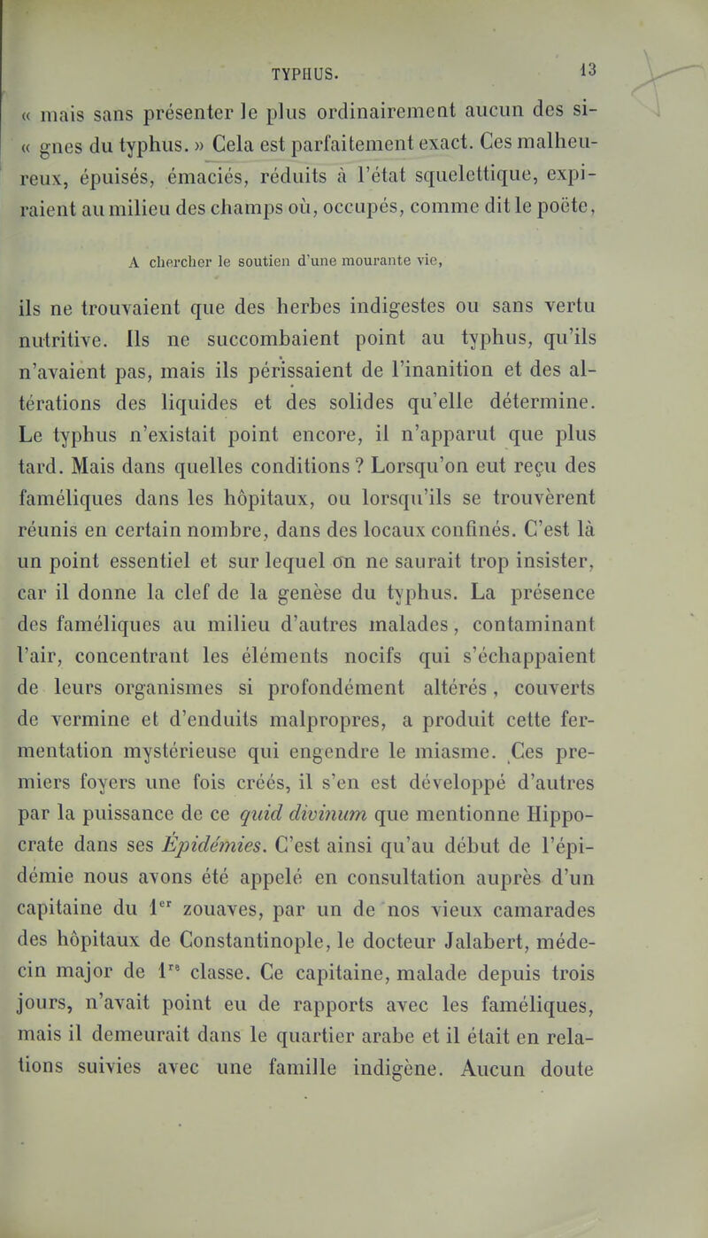 « mais sans présenter le plus ordinairement aucun des si- « gnes du typhus. » Cela est parfaitement exact. Ces malheu- reux, épuisés, émaciés, réduits à l'état squelettique, expi- raient au milieu des champs où, occupés, comme dit le poète, A chercher le soutien d'une mourante vie, ils ne trouvaient que des herbes indigestes ou sans vertu nutritive. Ils ne succombaient point au typhus, qu'ils n'avaient pas, mais ils périssaient de l'inanition et des al- térations des liquides et des solides qu'elle détermine. Le typhus n'existait point encore, il n'apparut que plus tard. Mais dans quelles conditions ? Lorsqu'on eut reçu des faméliques dans les hôpitaux, ou lorsqu'ils se trouvèrent réunis en certain nombre, dans des locaux confinés. C'est là un point essentiel et sur lequel on ne saurait trop insister, car il donne la clef de la genèse du typhus. La présence des faméliques au milieu d'autres malades, contaminant l'air, concentrant les éléments nocifs qui s'échappaient de leurs organismes si profondément altérés, couverts de vermine et d'enduits malpropres, a produit cette fer- mentation mystérieuse qui engendre le miasme. Ces pre- miers foyers une fois créés, il s'en est développé d'autres par la puissance de ce qaid divinum que mentionne Hippo- crate dans ses Épidémies. C'est ainsi qu'au début de l'épi- démie nous avons été appelé en consultation auprès d'un capitaine du 1er zouaves, par un de nos vieux camarades des hôpitaux de Constantinople, le docteur Jalabert, méde- cin major de lra classe. Ce capitaine, malade depuis trois jours, n'avait point eu de rapports avec les faméliques, mais il demeurait dans le quartier arabe et il était en rela- tions suivies avec une famille indigène. Aucun doute