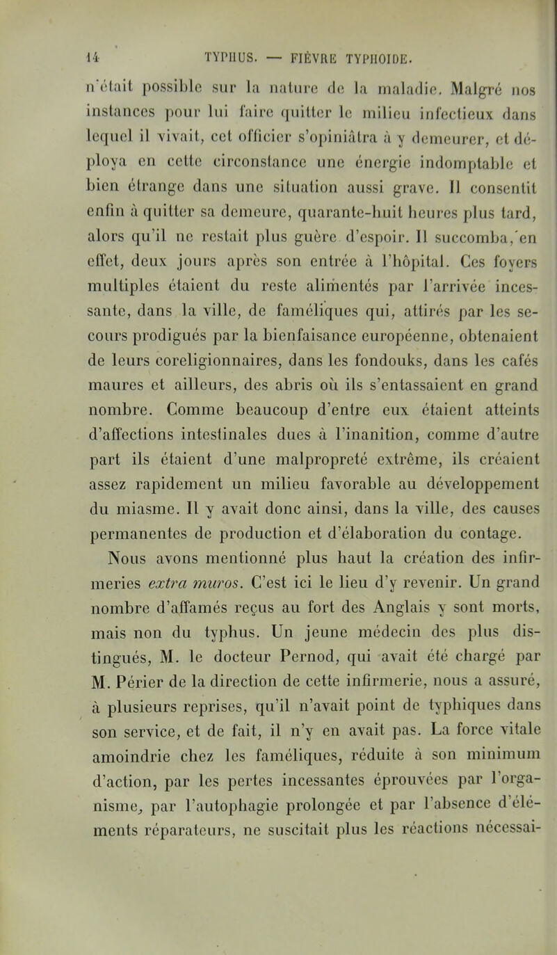 n'était possible sur la nature de la maladie. Malgré nos instances pour lui l'aire quitter le milieu infectieux dans lequel il vivait, cet officier s'opiniâtra à \ demeurer, el dé- ploya en cette circonstance une énergie indomptable el bien étrange dans une situation aussi grave. 11 consentit enfin à quitter sa demeure, quarante-huit heures plus tard, alors qu'il ne restait plus guère d'espoir. Il succomba, en effet, deux jours après son entrée à l'hôpital. Ces foyers multiples étaient du reste alimentés par l'arrivée inces- sante, dans la ville, de faméliques qui, attirés par les se- cours prodigués par la bienfaisance européenne, obtenaient de leurs coreligionnaires, dans les fondouks, dans les cafés maures et ailleurs, des abris où ils s'entassaient en grand nombre. Comme beaucoup d'entre eux étaient atteints d'affections intestinales dues à l'inanition, comme d'autre part ils étaient d'une malpropreté extrême, ils créaient assez rapidement un milieu favorable au développement du miasme. Il y avait donc ainsi, dans la ville, des causes permanentes de production et d'élaboration du contage. Nous avons mentionné plus haut la création des infir- meries extra muros. C'est ici le lieu d'y revenir. Un grand nombre d'affamés reçus au fort des Anglais y sont morts, mais non du typhus. Un jeune médecin des plus dis- tingués, M. le docteur Pernod, qui avait été chargé par M. Périer de la direction de cette infirmerie, nous a assuré, à plusieurs reprises, qu'il n'avait point de typhiques dans son service, et de fait, il n'y en avait pas. La force vitale amoindrie chez les faméliques, réduite à son minimum d'action, par les pertes incessantes éprouvées par l'orga- nisme^ par l'autophagie prolongée et par l'absence d'élé- ments réparateurs, ne suscitait plus les réactions nécessai-