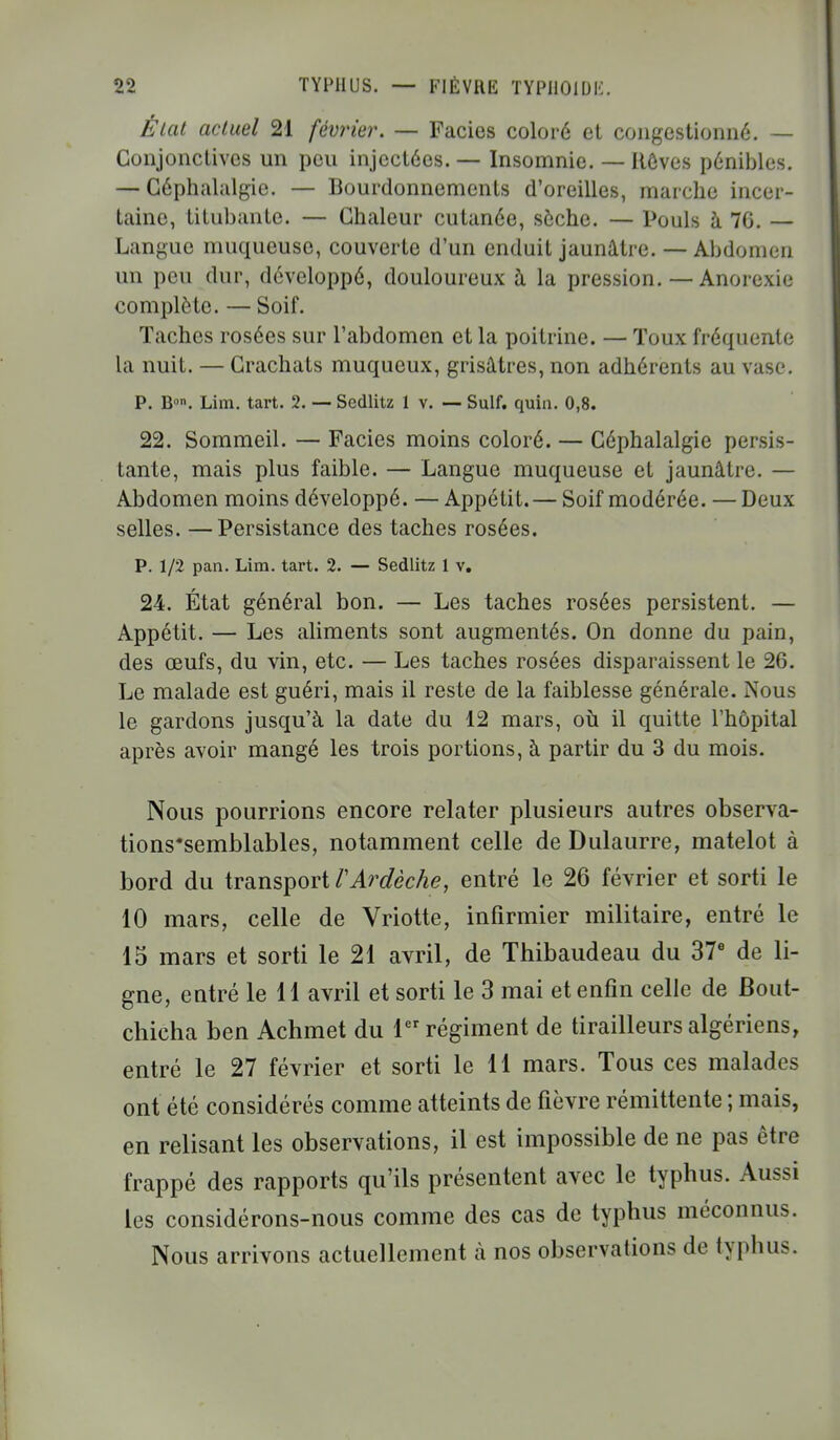 État actuel 21 février. — Faciès coloré et congestionné. — Conjonctives un peu injectées. — Insomnie. — Rêves pénibles. — Céphalalgie. — Bourdonnements d'oreilles, marche incer- taine, titubante. — Chaleur cutanée, sèche. — Pouls à 76. — Langue muqueuse, couverte d'un enduit jaunâtre. — Abdomen un peu dur, développé, douloureux à la pression. — Anorexie complète. — Soif. Taches rosées sur l'abdomen et la poitrine. — Toux fréquente la nuit. — Crachats muqueux, grisâtres, non adhérents au vase. P. Bl,n. Lira. tart. 2. — Sedlitz 1 v. — Suif. quin. 0,8. 22. Sommeil. — Faciès moins coloré. — Céphalalgie persis- tante, mais plus faible. — Langue muqueuse et jaunâtre. — Abdomen moins développé. — Appétit.— Soif modérée. — Deux selles. —Persistance des taches rosées. P. 1/2 pan. Lim. tart. 2. — Sedlitz 1 v. 24. État général bon. — Les taches rosées persistent. — Appétit. — Les aliments sont augmentés. On donne du pain, des œufs, du vin, etc. — Les taches rosées disparaissent le 26. Le malade est guéri, mais il reste de la faiblesse générale. Nous le gardons jusqu'à la date du 12 mars, où il quitte l'hôpital après avoir mangé les trois portions, à partir du 3 du mois. Nous pourrions encore relater plusieurs autres observa- tions'semblables, notamment celle de Dulaurre, matelot à bord du transport VArdèche, entré le 26 février et sorti le 10 mars, celle de Vriotte, infirmier militaire, entré le 15 mars et sorti le 21 avril, de Thibaudeau du 37e de li- gne, entré le 11 avril et sorti le 3 mai et enfin celle de Bout- chicha ben Achmet du 1er régiment de tirailleurs algériens, entré le 27 février et sorti le 11 mars. Tous ces malades ont été considérés comme atteints de fièvre rémittente ; mais, en relisant les observations, il est impossible de ne pas être frappé des rapports qu'ils présentent avec le typhus. Aussi les considérons-nous comme des cas de typhus méconnus. Nous arrivons actuellement à nos observations de typhus.