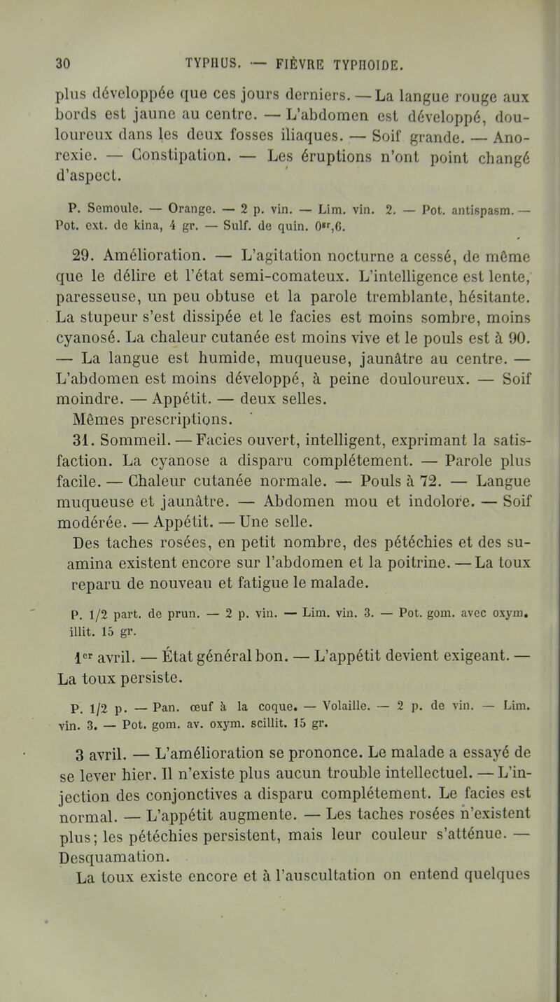 plus développée que ces jours derniers.— La langue rouge aux bords est jaune au centre. — L'abdomen est développé, dou- loureux dans les deux fosses iliaques. — Soif grande. Ano- rexie. — Constipation. — Les éruptions n'ont point changé d'aspect. P. Semoule. — Orange. — 2 p. vin. — Lim. vin. 2. — Pot. antispasm. — Pot. ext. de kina, 4 gr. — Suif, de quin. 0«r,6. 29. Amélioration. — L'agitation nocturne a cessé, de môme que le délire et l'état semi-comateux. L'intelligence est lente, paresseuse, un peu obtuse et la parole tremblante, hésitante. La stupeur s'est dissipée et le faciès est moins sombre, moins cyanosé. La chaleur cutanée est moins vive et le pouls est à 90. — La langue est humide, muqueuse, jaunâtre au centre. — L'abdomen est moins développé, à peine douloureux. — Soif moindre. — Appétit. — deux selles. Mêmes prescriptions. 31. Sommeil. — Faciès ouvert, intelligent, exprimant la satis- faction. La cyanose a disparu complètement. — Parole plus facile. — Chaleur cutanée normale. — Pouls à 72. — Langue muqueuse et jaunâtre. — Abdomen mou et indolore. — Soif modérée. — Appétit. — Une selle. Des taches rosées, en petit nombre, des pétéchies et des su- amina existent encore sur l'abdomen et la poitrine. — La toux reparu de nouveau et fatigue le malade. P. 1/2 part, de prun. — 2 p. vin. — Lim. vin. 3. — Pot. gom. avec oxym. illit. 15 gr. 1er avril. — État général bon. — L'appétit devient exigeant. — La toux persiste. p 1/2 p. — Pan. œuf à la coque. — Volaille. — 2 p. de vin. — Lim. Yin. 3. — Pot. gom. av. oxym. scillit. 15 gr. 3 avril. — L'amélioration se prononce. Le malade a essayé de se lever hier. Il n'existe plus aucun trouble intellectuel. — L'in- jection des conjonctives a disparu complètement. Le faciès est normal. — L'appétit augmente. — Les taches rosées n'existent plus; les pétéchies persistent, mais leur couleur s'atténue.— Desquamation. . La toux existe encore et à l'auscultation on entend quelques