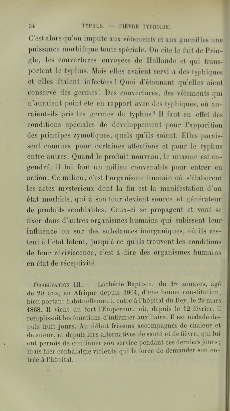 C'est alors qu'on impute aux vêtements et aux guenilles une puissance morbitique toute spéciale. Ou cite le fait de Prin- gle, les couvertures envoyées de Hollande et qui trans- portent le typhus. Mais elles avaient servi à des typhiques et elles étaient infectées! Quoi d'étonnant qu'elles aient conservé des germes! Des couvertures, des vêtements qui n'auraient point été en rapport avec des typhiques, où au- raient-ils pris les germes du typhus? 11 faut en effet dès conditions spéciales de développement pour l'apparition des principes zymotiques, quels qu'ils soient. Elles parais- sent connues pour certaines affections et pour le typhus entre autres. Quand le produit nouveau, le miasme est en- gendré, il lui faut un milieu convenable pour entrer en action. Ce milieu, c'est l'organisme humain où s'élaborent les actes mystérieux dont la fin est la manifestation d'un état morbide, qui à son tour devient source et générateur de produits semblables. Ceux-ci se propagent et vont se fixer dans d'autres organismes humains qui subissent leur influence ou sur des substances inorganiques, où ils res- tent à l'état latent, jusqu'à ce qu'ils trouvent les conditions de leur reviviscence, c'est-à-dire des organismes humains en état de réceptivité. Observation III. — Lachérie Baptiste, du 1er zouaves, âgé de 29 ans, en Afrique depuis 1864, d'une bonne constitution, bien portant habituellement, entre à l'hôpital du Dey, le 29 mai s 1868. Il vient du fort l'Empereur, où, depuis le 12 février, il remplissait les fonctions d'infirmier auxiliaire. Il est malade de- puis huit jours. Au début frissons accompagnés de chaleur et de sueur, et depuis lors alternatives de santé et de fièvre, qui lui ont permis de continuer son service pendant ces derniers jours; mais hier céphalalgie violente qui le force de demander son en- trée à l'hôpital.