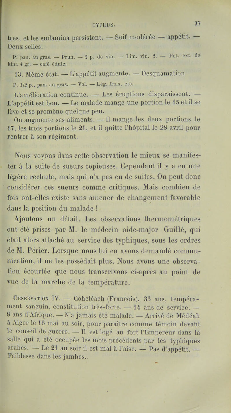 très, et les sudamina persistent. — Soif modérée — appétit. — Deux selles. P. pan. au gras. — Prun. — 2 p. do vin. — Liffi. vin. 2. — Pot. cxt. do kina i gr. — café édulc. 13. Même état. — L'appétit augmente. — Desquamation P. 1/2 p., pan. au gras. — Vol. — Lég. frais, etc. L'amélioration continue. — Les éruptions disparaissent. — L'appétit est bon. — Le malade mange une portion le 15 et il se lève et se promène quelque peu. On augmente ses aliments. — Il mange les deux portions le 17, les trois portions le 21, et il quitte l'hôpital le 28 avril pour rentrer à son régiment. Nous voyons dans cette observation le mieux se manifes- ter à la suite de sueurs copieuses. Cependant il y a eu une légère rechute, mais qui n'a pas eu de suites. On peut donc considérer ces sueurs comme critiques. Mais combien de fois ont-elles existé sans amener de changement favorable dans la position du malade ! Ajoutons un détail. Les observations thermométriques ont été prises par M. le médecin aide-major Guillé, qui était alors attaché au service des typhiques, sous les ordres de M. Périer. Lorsque nous lui en avons demandé commu- nication, il ne les possédait plus. Nous avons une observa- tion écourtée que nous transcrivons ci-après au point de vue de la marche de la température. Observation IV. — Cohéléach (François), 35 ans, tempéra- ment sanguin, constitution très-forte. — 14 ans de service. — 8 ans d'Afrique. — N'a jamais été malade. — Arrivé de Médéah à Alger le 16 mai au soir, pour paraître comme témoin devant le conseil de guerre. — Il est logé au fort l'Empereur dans la salle qui a été occupée les mois précédents par les typhiques arabes. — Le 21 au soir il est mal à l'aise. — Pas d'appétit. — Faiblesse dans les jambes..