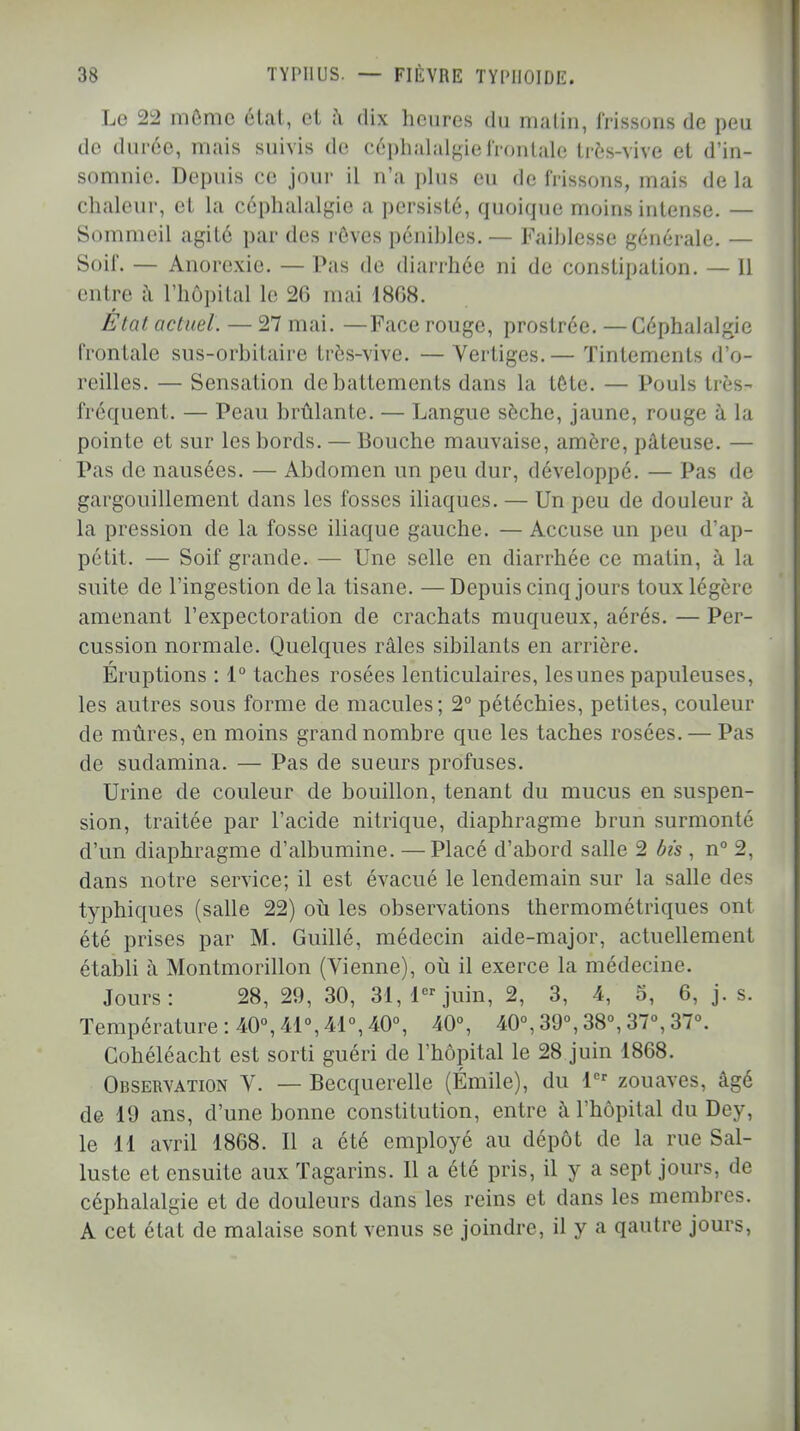 Le 22 môme état, et a dix heures du malin, lïissons de peu de durée, mais suivis de céphalalgie frontale très-vive et d'in- somnie. Depuis ce jour il n'a plus eu de frissons, mais de la chaleur, et la céphalalgie a persisté, quoique moins intense. — Sommeil agité par des rêves pénibles. — Faiblesse générale. — Soif. — Anorexie. — Pas de diarrhée ni de constipation. — 11 entre à l'hôpital le 26 mai 18G8. État actuel. — 27 mai. —Face rouge, prostrée. —Céphalalgie frontale sus-orbitaire très-vive. — Vertiges.— Tintements d'o- reilles. — Sensation de battements dans la tete. — Pouls très- fréquent. — Peau brûlante. — Langue sèche, jaune, rouge à la pointe et sur les bords. — Bouche mauvaise, amère, pâteuse. — Pas de nausées. — Abdomen un peu dur, développé. — Pas de gargouillement dans les fosses iliaques. — Un peu de douleur à la pression de la fosse iliaque gauche. — Accuse un peu d'ap- pétit. — Soif grande. — Une selle en diarrhée ce matin, à la suite de l'ingestion delà tisane. —Depuis cinq jours toux légère amenant l'expectoration de crachats muqueux, aérés. — Per- cussion normale. Quelques râles sibilants en arrière. Éruptions : 1° taches rosées lenticulaires, lesunes papuleuses, les autres sous forme de macules; 2° pétéchies, petites, couleur de mûres, en moins grand nombre que les taches rosées. — Pas de sudamina. — Pas de sueurs profuses. Urine de couleur de bouillon, tenant du mucus en suspen- sion, traitée par l'acide nitrique, diaphragme brun surmonté d'un diaphragme d'albumine. —Placé d'abord salle 2 bis , n° 2, dans notre service; il est évacué le lendemain sur la salle des typhiques (salle 22) où les observations thermométriques ont été prises par M. Guillé, médecin aide-major, actuellement établi à Montmorillon (Vienne), où il exerce la médecine. Jours: 28, 29, 30, 31, 1er juin, 2, 3, 4, 5, 6, j. s. Température: 40°,41°,41°,40°, 40°, 40°,39°,38°,37°,37°. Cohéléacht est sorti guéri de l'hôpital le 28 juin 1868. Observation V. — Becquerelle (Émile), du 1er zouaves, âgé de 19 ans, d'une bonne constitution, entre à l'hôpital du Dey, le 11 avril 1868. Il a été employé au dépôt de la rue Sal- lustc et ensuite aux Tagarins. Il a été pris, il y a sept jours, de céphalalgie et de douleurs dans les reins et dans les membres. A cet état de malaise sont venus se joindre, il y a qautre jours,