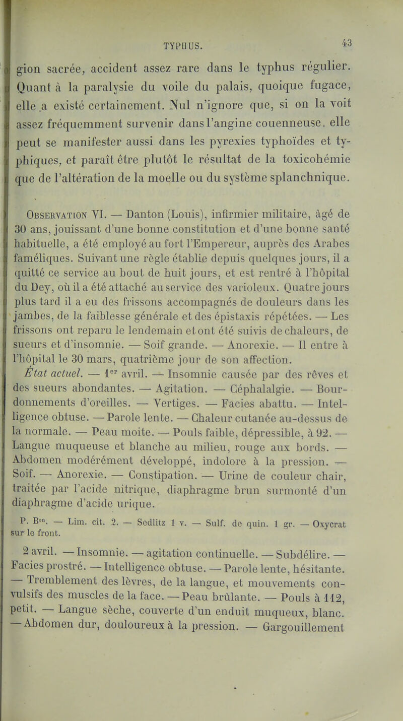 gion sacrée, accident assez rare dans le typhus régulier. Quant à la paralysie du voile du palais, quoique fugace, elle .a existé certainement. Nul n'ignore que, si on la voit assez fréquemment survenir dans l'angine couenneuse. elle peut se manifester aussi dans les pyrexies typhoïdes et ty- phiques, et paraît être plutôt le résultat de la toxicohémie que de l'altération de la moelle ou du système splanchniquc. Observation VI. — Danton (Louis), infirmier militaire, âgé de 30 ans, jouissant d'une bonne constitution et d'une bonne santé habituelle, a été employé au fort l'Empereur, auprès des Arabes faméliques. Suivant une règle établie depuis quelques jours, il a quitté ce service au bout de huit jours, et est rentré à l'hôpital du Dey, où il a été attaché au service des varioleux. Quatre jours plus tard il a eu des frissons accompagnés de douleurs dans les jambes, de la faiblesse générale et des épistaxis répétées. — Les frissons ont reparu le lendemain et ont été suivis de chaleurs, de sueurs et d'insomnie. — Soif grande. — Anorexie. — Il entre à l'hôpital le 30 mars, quatrième jour de son affection. Etat actuel. — 1er avril. — Insomnie causée par des rêves et des sueurs abondantes. — Agitation. — Céphalalgie. — Bour- donnements d'oreilles. — Vertiges. — Faciès abattu. — Intel- ligence obtuse. — Parole lente. — Chaleur cutanée au-dessus de la normale. — Peau moite. — Pouls faible, dépressible, à 92. — Langue muqueuse et blanche au milieu, rouge aux bords. — Abdomen modérément développé, indolore à la pression. — Soif. — Anorexie. — Constipation. — Urine de couleur chair, traitée par l'acide nitrique, diaphragme brun surmonté d'un diaphragme d'acide urique. P. B»». — Lim. cit. 2. — Sedlitz 1 v. — Suif, de quin. 1 gr. — Oxycrat sur le front. 2 avril. — Insomnie. — agitation continuelle. — Subdélire. — Faciès prostré. — Intelligence obtuse. — Parole lente, hésitante. — Tremblement des lèvres, de la langue, et mouvements con- vnlsifs des muscles de la face. — Peau brûlante. — Pouls à 112, petit. — Langue sèche, couverte d'un enduit muqueux, blanc. — Abdomen dur, douloureux à la pression. — Gargouillement