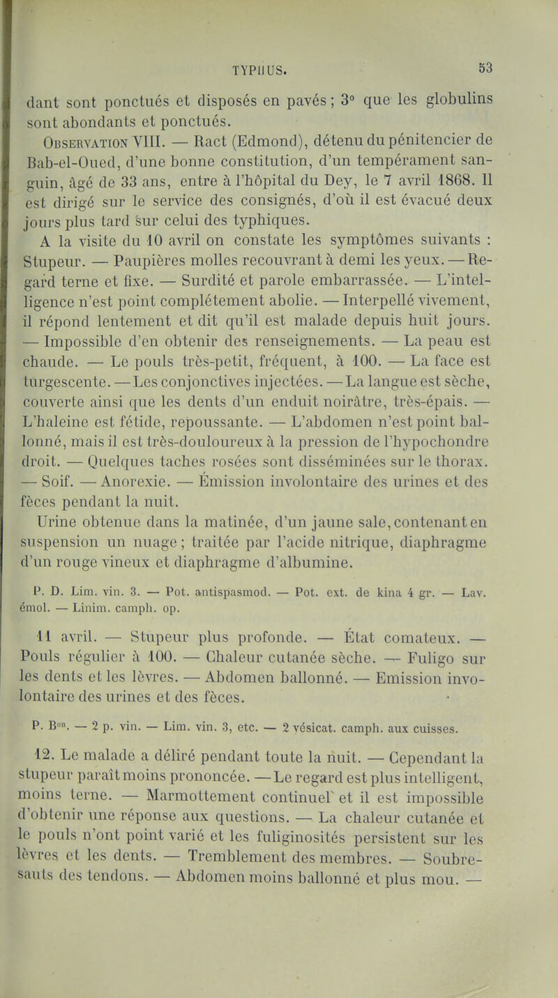 dant sont ponctues et disposés en pavés; 3° que les globulins sont abondants et ponctués. Observation VIII. — Ract (Edmond), détenu du pénitencier de Bab-el-Oued, d'une bonne constitution, d'un tempérament san- guin, âgé de 33 ans, entre à l'hôpital du Dey, le 7 avril 1868. Il est dirigé sur le service des consignés, d'où il est évacué deux jours plus tard sur celui des typhiques. A la visite du 10 avril on constate les symptômes suivants : Stupeur. — Paupières molles recouvrant à demi les yeux. — Re- gard terne et fixe. — Surdité et parole embarrassée. — L'intel- ligence n'est point complètement abolie. — Interpellé vivement, il répond lentement et dit qu'il est malade depuis huit jours. — Impossible d'en obtenir des renseignements. — La peau est chaude. — Le pouls très-petit, fréquent, à 100. — La face est turgescente. —Les conjonctives injectées. —La langue est sèche, couverte ainsi que les dents d'un enduit noirâtre, très-épais. — L'haleine est fétide, repoussante. — L'abdomen n'est point bal- lonné, mais il est très-douloureux à la pression de l'hypochondre droit. — Quelques taches rosées sont disséminées sur le thorax. — Soif. —Anorexie. — Émission involontaire des urines et des fèces pendant la nuit. Urine obtenue dans la matinée, d'un jaune sale, contenant en suspension un nuage ; traitée par l'acide nitrique, diaphragme d'un rouge vineux et diaphragme d'albumine. P. D. Lim. vin. 3. — Pot. antispasmod. — Pot. ext. de kina 4 gr. — Lav. émoi. — Linim. camph. op. 11 avril. — Stupeur plus profonde. — État comateux. — Pouls régulier â 100. — Chaleur cutanée sèche. — Fuligo sur les dents et les lèvres. — Abdomen ballonné. — Emission invo- lontaire des urines et des fèces. P. B». — 2 p. vin. — Lim. vin. 3, etc. — 2 vcsicat. camph. aux cuisses. 12. Le malade a déliré pendant toute la nuit. — Cependant la stupeur paraît moins prononcée. — Le regard est plus intelligent, moins terne. — Marmottement continuer et il est impossible d'obtenir une réponse aux questions. — La chaleur cutanée et le pouls n'ont point varié et les fuliginosités persistent sur les |èvres et les dents. — Tremblement des membres. — Soubre- sauts des tendons. — Abdomen moins ballonné et plus mou. —