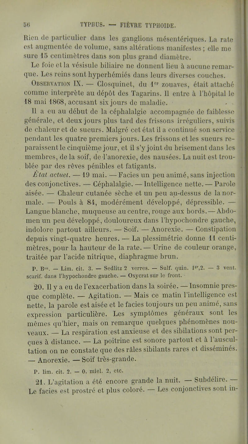 Rien de particulier dans les ganglions mésentériques. La rate est augmentée de volume, sans altérations manifestes ; elle me sure 15 centimètres dans son plus grand diamètre. Le foie et la vésisulc biliaire ne donnent lieu à aucune remar- que. Les reins sont hyperhémiés dans leurs diverses couches. Observation IX. — Closquinct, du 1er zouaves, était attaché comme interprète au dépôt des Tagarins. Il entre à l'hôpital le 18 mai 1868, accusant six jours de maladie. Il a eu au début de la céphalalgie accompagnée de faiblesse générale, et deux jours plus tard des frissons irréguliers, suivis de chaleur et de sueurs. Malgré cet état il a continué son service pendant les quatre premiers jours. Les frissons et les sueurs re- paraissent le cinquième jour, et il s'y joint du brisement dans les membres, de la soif, de l'anorexie, des nausées. La nuit est trou- blée par des rôves pénibles et fatigants. État actuel. — 19 mai. —Faciès un peu animé, sans injection des conjonctives. — Céphalalgie. — Intelligence nette. — Parole aisée. — Chaleur cutanée sèche et un peu au-dessus de la nor- male. — Pouls à 84, modérément développé, dépressible. — Langue blanche, muqueuse au centre, rouge aux bords. — Abdo- men un peu développé, douloureux dans l'hypochondre gauche, indolore partout ailleurs. — Soif. — Anorexie. — Constipation depuis vingt-quatre heures. — La plessimétrie donne 11 centi- mètres, pour la hauteur de la rate. — Urine de couleur orange, traitée par l'acide nitrique, diaphragme brun. P. Bon. — Lim. cit. 3. — Sedlitz 2 verres. — Suif. quin. lBr,2. — 3 vent, scarif. dans l'hypochondre gauche. — Oxycrat sur le front. 20. Il y a eu de l'exacerbation dans la soirée. — Insomnie pres- que complète. — Agitation. — Mais ce matin l'intelligence est nette, la parole est aisée et le faciès toujours un peu animé, sans expression particulière. Les symptômes généraux sont les mêmes qu'hier, mais on remarque quelques phénomènes nou- veaux. — La respiration est anxieuse et des sibilations sont per- çues à distance. — La poitrine est sonore partout et à l'auscul- tation on ne constate que des râles sibilants rares et disséminés. — Anorexie. — Soif très-grande. P. lim. cit. 2. — 0. miel. 2, etc. 21. L'agitation a été encore grande la nuit. — Subdélire. — Le faciès est prostré et plus coloré. — Les conjonctives sont in-